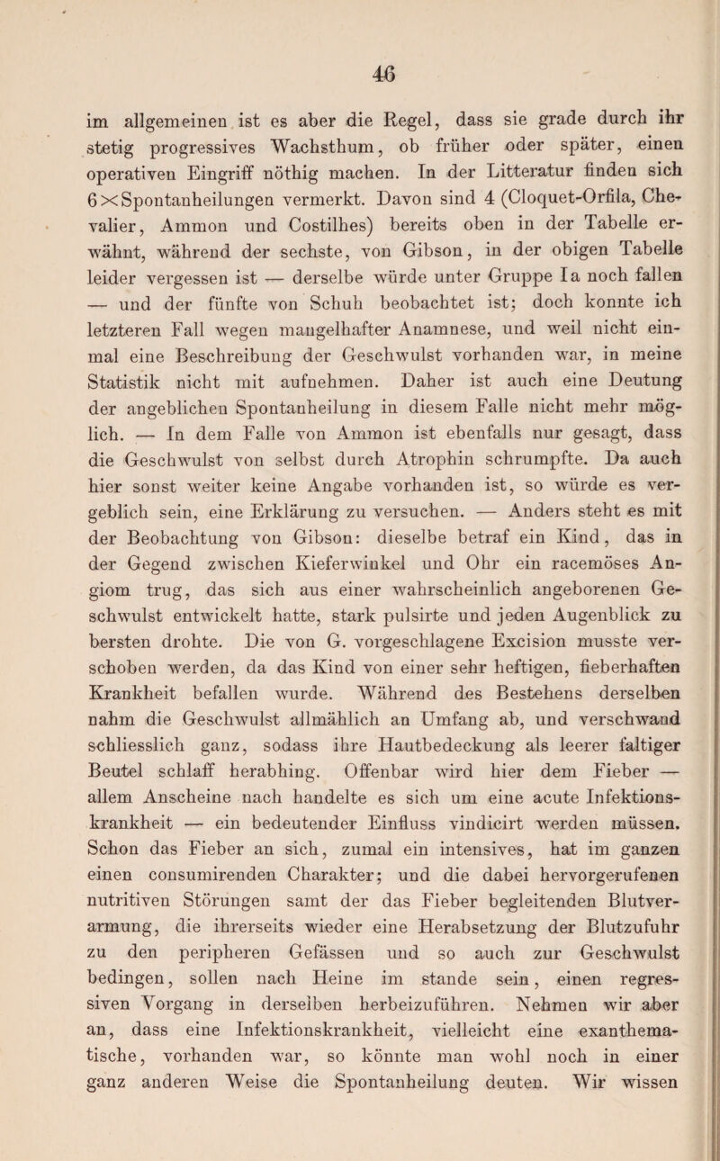 im allgemeinen ist es aber die Regel, dass sie grade durch ihr stetig progressives Wachsthum, ob früher oder später, einen operativen Eingriff nöthig machen. In der Litteratur finden sich 6 x Spontanheilungen vermerkt. Davon sind 4 (Cloquet-Orfila, Che¬ valier, Ammon und Costilhes) bereits oben in der Tabelle er¬ wähnt, während der sechste, von Gibson, in der obigen Tabelle leider vergessen ist — derselbe wrürde unter Gruppe Ia noch fallen — und der fünfte von Schuh beobachtet ist; doch konnte ich letzteren Fall wegen mangelhafter Anamnese, und weil nicht ein¬ mal eine Beschreibung der Geschwulst vorhanden war, in meine Statistik nicht mit aufnehmen. Daher ist auch eine Deutung der angeblichen Spontanheilung in diesem Falle nicht mehr mög¬ lich. — In dem Falle von Ammon ist ebenfalls nur gesagt, dass die Geschwulst von selbst durch Atrophin schrumpfte. Da auch hier sonst weiter keine Angabe vorhanden ist, so würde es ver¬ geblich sein, eine Erklärung zu versuchen. — Anders steht es mit der Beobachtung von Gibson: dieselbe betraf ein Kind, das in der Gegend zwischen Kieferwinkel und Ohr ein racemöses An- giom trug, das sich aus einer wahrscheinlich angeborenen Ge¬ schwulst entwickelt hatte, stark pulsirte und jeden Augenblick zu bersten drohte. Die von G. vorgeschlagene Excision musste ver¬ schoben werden, da das Kind von einer sehr heftigen, fieberhaften Krankheit befallen wurde. Während des Bestehens derselben nahm die Geschwulst allmählich an Umfang ab, und verschwand schliesslich ganz, sodass ihre Hautbedeckung als leerer faltiger Beutel schlaff herabhing. Offenbar wird hier dem Fieber — allem Anscheine nach handelte es sich um eine acute Infektions¬ krankheit — ein bedeutender Einfluss vindicirt werden müssen. Schon das Fieber an sich, zumal ein intensives, hat im ganzen einen consumirenden Charakter; und die dabei hervorgerufenen nutritiven Störungen samt der das Fieber begleitenden Blutver¬ armung, die ihrerseits wieder eine Herabsetzung der Blutzufuhr zu den peripheren Gefässen und so auch zur Geschwulst bedingen, sollen nach Heine im stände sein, einen regres¬ siven Vorgang in derselben herbeizuführen. Nehmen wir aber an, dass eine Infektionskrankheit, vielleicht eine exanthema¬ tische, vorhanden war, so könnte man wohl noch in einer ganz anderen Weise die Spontanheilung deuten. Wir wissen