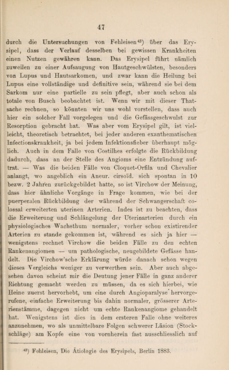 durch die Untersuchungen von Fehleisen43) über das Ery¬ sipel, dass der Verlauf desselben bei gewissen Krankheiten einen Nutzen gewähren kann. Das Erysipel führt nämlich zuweilen zu einer Aufsaugung von Hautgeschwülsten, besonders von Lupus und Hautsarkomen, und zwar kann die Heilung bei Lupus eine vollständige und definitive sein, während sie bei dem Sarkom nur eine partielle zu sein pflegt, aber auch schon als totale von Busch beobachtet ist. Wenn wir mit dieser That- sache rechnen, so könnten wir uns wohl vorstellen, dass auch hier ein solcher Fall Vorgelegen und die Gefässgeschwulst zur Resorption gebracht hat. Was aber vom Erysipel gilt, ist viel¬ leicht, theoretisch betrachtet, bei jeder anderen exanthematischen Infectionskrankheit, ja bei jedem Infektionsfieber überhaupt mög¬ lich. Auch in dem Falle von Costilhes erfolgte die Rückbildung dadurch, dass an der Stelle des Angioms eine Entzündung auf¬ trat. — Was die beiden Fälle von Cloquet-Orfila und Chevalier anlangt, wo angeblich ein Aneur. cirso'id. sich spontan in 10 bezw. 2 Jahren zurückgebildet hatte, so ist Virchow der Meinung, dass hier ähnliche Vorgänge in Frage kommen, wie bei der puerperalen Rückbildung der während der Schwangerschaft co- lossal erweiterten uterinen Arterien. Indes ist zu beachten, dass die Erweiterung und Schlängelung der Uterinarterien durch ein physiologisches Wachsthum normaler, vorher schon existirender Arterien zu stände gekommen ist, während es sich ja hier — wenigstens rechnet Virchow die beiden Fälle zu den echten Rankenangiomen — um pathologische, neugebildete Gefässe han¬ delt. Die Virchow’sche Erklärung würde danach schon wegen dieses Vergleichs weniger zu verwerthen sein. Aber auch abge¬ sehen davon scheint mir die Deutung jener Fälle in ganz anderer Richtung gemacht werden zu müssen, da es sich hierbei, wie Heine zuerst hervorhebt, um eine durch Angioparalyse hervorge¬ rufene, einfache Erweiterung bis dahin normaler, grösserer Arte¬ rienstämme, dagegen nicht um echte Rankenangiome gehandelt hat. Wenigstens ist dies in dem ersteren Falle ohne weiteres anzunehmen, wo als unmittelbare Folgen schwerer Läsion (Stock¬ schläge) am Kopfe eine von vornherein fast ausschliesslich auf 48) Fohleisen, Die Ätiologie des Erysipels, Berlin 1883.