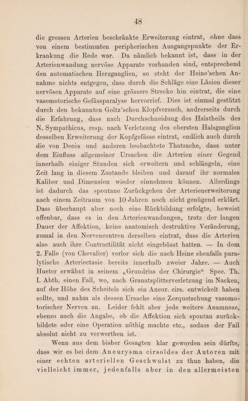 die grossen Arterien beschränkte Erweiterung eintrat, ohne dass von einem bestimmten peripherischen Ausgangspunkte der Er¬ krankung die Rede war. Da nämlich bekannt ist, dass in der Arterienwandung nervöse Apparate vorhanden sind, entsprechend den automatischen Herzganglien, so steht der Heine’schen An¬ nahme nichts entgegen, dass durch die Schläge eine Läsion dieser nervösen Apparate auf eine grössere Strecke hin eintrat, die eine vasomotorische Gefässparalyse hervorrief. Dies ist einmal gestützt durch den bekannten Goltz’schen Klopfversuch, andrerseits durch die Erfahrung, dass nach Durchschneidung des Halstheils des N. Sympathicus, resp. nach Verletzung des obersten Halsganglion desselben Erweiterung der Kopfgefässe eintrat, endlich auch durch die von Deces und anderen beobachtete Thatsache, dass unter dem Einfluss allgemeiner Ursachen die Arterien einer Gegend innerhalb einiger Stunden sich erweitern und schlängeln, eine Zeit lang in diesem Zustande bleiben und darauf ihr normales Kaliber und Dimension wieder einnehmen können. Allerdings ist dadurch das spontane Zurückgehen der Arterienerweiterung nach einem Zeitraum von 10 Jahren noch nicht genügend erklärt. Dass überhaupt aber noch eine Rückbildung erfolgte, beweist offenbar, dass es in den Arterienwandungen, trotz der langen Dauer der Affektion, keine anatomisch destruktive Veränderung, zumal in den Nervencentren derselben eintrat, dass die Arterien also auch ihre Contractilität nicht eingebüsst hatten. — In dem 2. Falle (von Chevalier) verlor sich die nach Heine ebenfalls para¬ lytische Arteriectasie bereits innerhalb zweier Jahre. — Auch Hueter erwähnt in seinem „Grundriss der Chirurgie“ Spec. Th. I. Abth. einen Fall, wo, nach Granatsplitterverletzung im Nacken, auf der Höhe des Scheitels sich ein Aneur. cirs. entwickelt haben sollte, und nahm als dessen Ursache eine Zerquetschung vasomo¬ torischer Nerven an. Leider fehlt aber jede weitere Anamnese, ebenso auch die Angabe, ob die Affektion sich spontan zurück¬ bildete oder eine Operation nöthig machte etc., sodass der Fall absolut nicht zu verwerthen ist. Wenn aus dem bisher Gesagten klar geworden sein dürfte, dass wir es bei dem Aneurysma cirso'ides der Autoren mit einer echten arteriellen Geschwulst zu thun haben, die vielleicht immer, jedenfalls aber in den allermeisten