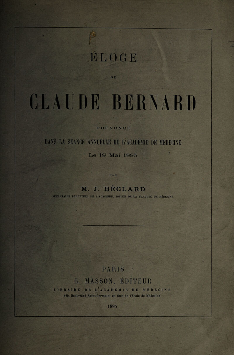 DE ’TI BERNARD PRONONCÉ Le 19 Mal 1885 I* A R M. J. BÉGLARD SECRÉTAIRE PERPÉTUEL DE L’ACADÉMIE, DOYEN DE LA FACULTÉ DE MÉDECINE PARIS • G. MASSON, ÉDITEUR LIBRAIRE DE L’ACADÉMIE DE MÉDECINE 120, Boulevard Saint-Germain, en face de l’École de Médecine