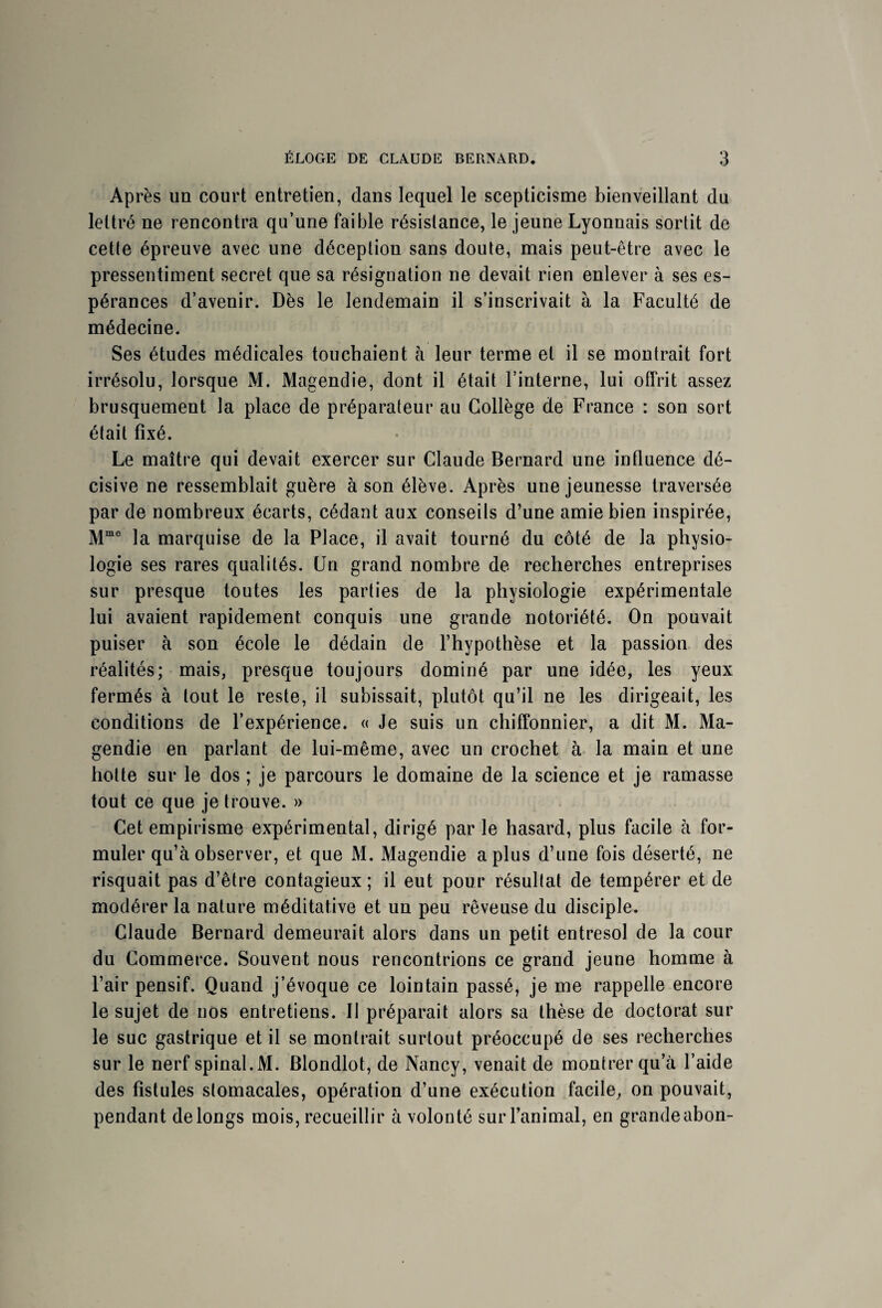 Après un court entretien, dans lequel le scepticisme bienveillant du lettré ne rencontra qu’une faible résistance, le jeune Lyonnais sortit de cette épreuve avec une déception sans doute, mais peut-être avec le pressentiment secret que sa résignation ne devait rien enlever à ses es¬ pérances d’avenir. Dès le lendemain il s’inscrivait à la Faculté de médecine. Ses études médicales touchaient à leur terme et il se montrait fort irrésolu, lorsque M. Magendie, dont il était l’interne, lui offrit assez brusquement la place de préparateur au Collège de France : son sort était fixé. Le maître qui devait exercer sur Claude Bernard une influence dé¬ cisive ne ressemblait guère à son élève. Après une jeunesse traversée par de nombreux écarts, cédant aux conseils d’une amie bien inspirée, Mmo la marquise de la Place, il avait tourné du côté de la physio¬ logie ses rares qualités. Un grand nombre de recherches entreprises sur presque toutes les parties de la physiologie expérimentale lui avaient rapidement conquis une grande notoriété. On pouvait puiser à son école le dédain de l’hypothèse et la passion des réalités; mais, presque toujours dominé par une idée, les yeux fermés à tout le reste, il subissait, plutôt qu’il ne les dirigeait, les conditions de l’expérience. « Je suis un chiffonnier, a dit M. Ma¬ gendie en parlant de lui-même, avec un crochet à la main et une hotte sur le dos ; je parcours le domaine de la science et je ramasse tout ce que je trouve. » Cet empirisme expérimental, dirigé par le hasard, plus facile à for¬ muler qu’à observer, et que M. Magendie a plus d’une fois déserté, ne risquait pas d’être contagieux ; il eut pour résultat de tempérer et de modérer la nature méditative et un peu rêveuse du disciple. Claude Bernard demeurait alors dans un petit entresol de la cour du Commerce. Souvent nous rencontrions ce grand jeune homme à l’air pensif. Quand j’évoque ce lointain passé, je me rappelle encore le sujet de nos entretiens. Il préparait alors sa thèse de doctorat sur le suc gastrique et il se montrait surtout préoccupé de ses recherches sur le nerf spinal.M. Blondlot, de Nancy, venait de montrer qu’à l’aide des fistules stomacales, opération d’une exécution facile, on pouvait, pendant de longs mois, recueillir à volonté sur l’animal, en grande abon-