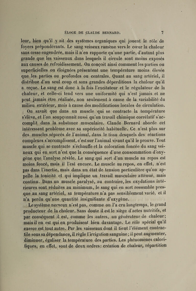 leur, bien qu’il y ait des systèmes organiques qui jouent le rôle de foyers prépondérants. Le sang veineux ramène vers le cœur la chaleur sans cesse engendrée, mais il n’en rapporte qu’une partie, d’autant plus grande que les vaisseaux dans lesquels il circule sont moins exposés aux causes de refroidissement. On conçoit ainsi comment les parties ou superficielles ou éloignées présentent une température moins élevée que les parties ou profondes ou centrales. Quant au sang artériel, il distribue d’un seul coup et sans grandes déperditions la chaleur qu’il a reçue. Le sang est donc à la fois l’excitateur et le régulateur de la chaleur, et celle-ci tend vers une uniformité qui n’est jamais et ne peut jamais être réalisée, non seulement à cause de la variabilité du milieu extérieur, mais à cause des modifications locales de circulation. On savait que dans un muscle qui se contracte la température s’élève, et l’on soupçonnait aussi qu’un travail chimique corrélatif s’ac¬ complit dans la substance musculaire. Claude Bernard aborde cet intéressant problème avec sa supériorité habituelle. Ce n’est plus sur des muscles séparés de l’animal, dans le tissu desquels des réactions complexes s’accomplissent, c’est sur l’animal vivant qu’il le prouve. Tout muscle qui se contracte s’échauffe et la coloration foncée du sang vei¬ neux qui en sort n’est que la conséquence d’une consommation d'oxy¬ gène que l’analyse révèle. Le sang qui sort d’un muscle au repos est moins foncé, mais il l’est encore. Le muscle au repos, en effet, n’est pas dans l’inertie, mais dans un état de tension particulière qu’on ap¬ pelle la tonicité et qui implique un travail musculaire atténué, mais continu. Dans un muscle paralysé, au contraire, les oxydations inté¬ rieures sont réduites au minimum, le sang qui en sort ressemble pres¬ que au sang artériel, sa température n’a pas sensiblement varié, et il n’a perdu qu’une quantité insignifiante d’oxygène. Le système nerveux n’est pas, comme on Ta cru longtemps, le grand producteur de la chaleur. Sans doute il est le siège d’actes nutritifs, et par conséquent il est, comme les autres, un générateur de chaleur; mais il en est qui en produisent bien davantage. Le rôle spécial qu’il exerce est tout autre. Par les vaisseaux dont il tient l’élément contrac¬ tile sous sa dépendance, il règle l’irrigation sanguine ; il peut augmenter, diminuer, égaliser la température des parties. Les phénomènes calori¬ fiques, en effet, sont de deux ordres: création de chaleur, répartition