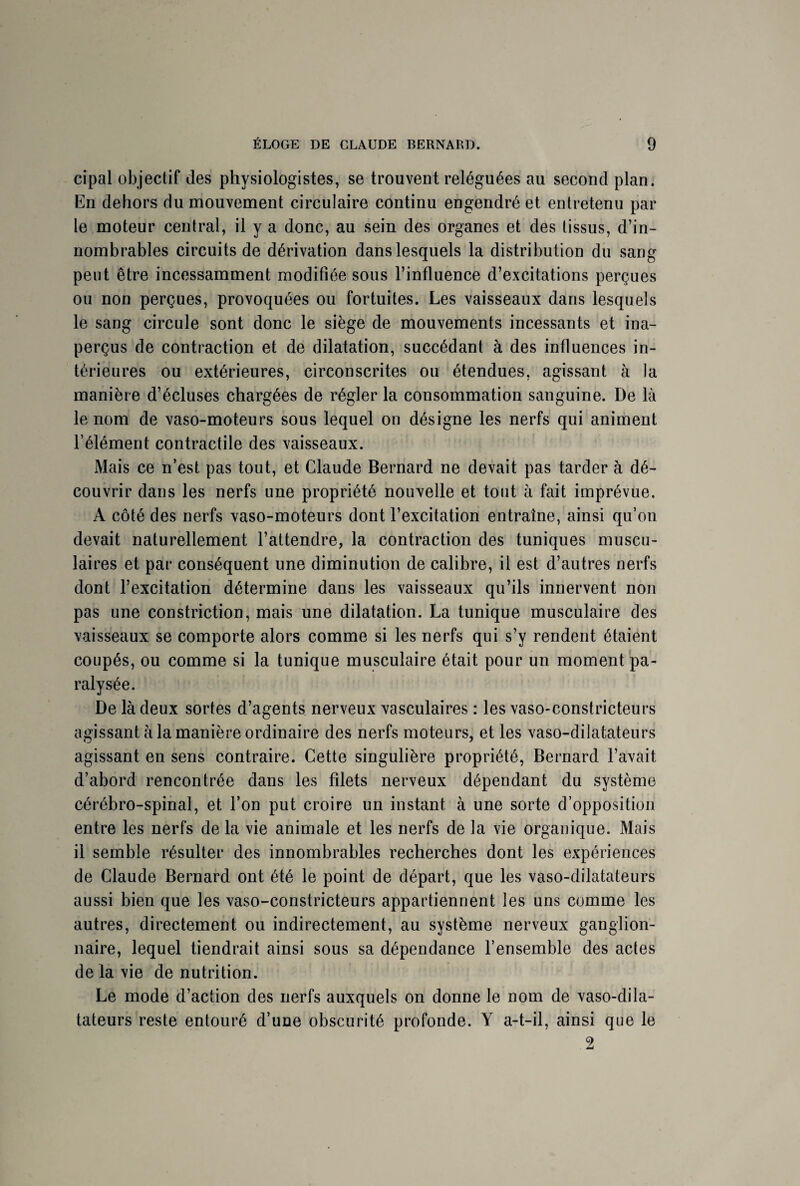 cipal objectif des physiologistes, se trouvent reléguées au second plan. En dehors du mouvement circulaire continu engendré et entretenu par le moteur central, il y a donc, au sein des organes et des tissus, d’in¬ nombrables circuits de dérivation dans lesquels la distribution du sang peut être incessamment modifiée sous l’influence d’excitations perçues ou non perçues, provoquées ou fortuites. Les vaisseaux dans lesquels le sang circule sont donc le siège de mouvements incessants et ina¬ perçus de contraction et de dilatation, succédant à des influences in¬ térieures ou extérieures, circonscrites ou étendues, agissant à la manière d’écluses chargées de régler la consommation sanguine. De là le nom de vaso-moteurs sous lequel ou désigne les nerfs qui animent l’élément contractile des vaisseaux. Mais ce n’est pas tout, et Claude Bernard ne devait pas tarder à dé¬ couvrir dans les nerfs une propriété nouvelle et tout à fait imprévue. A côté des nerfs vaso-moteurs dont l’excitation entraîne, ainsi qu’on devait naturellement l’attendre, la contraction des tuniques muscu¬ laires et par conséquent une diminution de calibre, il est d’autres nerfs dont l’excitation détermine dans les vaisseaux qu’ils innervent non pas une constriction, mais une dilatation. La tunique musculaire des vaisseaux se comporte alors comme si les nerfs qui s’y rendent étaient coupés, ou comme si la tunique musculaire était pour un moment pa¬ ralysée. De là deux sortes d’agents nerveux vasculaires : les vaso-constricteurs agissant à la manière ordinaire des nerfs moteurs, et les vaso-dilatateurs agissant en sens contraire. Cette singulière propriété, Bernard l’avait d’abord rencontrée dans les filets nerveux dépendant du système cérébro-spinal, et l’on put croire un instant à une sorte d’opposition entre les nerfs de la vie animale et les nerfs de la vie organique. Mais il semble résulter des innombrables recherches dont les expériences de Claude Bernard ont été le point de départ, que les vaso-dilatateurs aussi bien que les vaso-constricteurs appartiennent les uns comme les autres, directement ou indirectement, au système nerveux ganglion¬ naire, lequel tiendrait ainsi sous sa dépendance l’ensemble des actes de la vie de nutrition. Le mode d’action des nerfs auxquels on donne le nom de vaso-dila¬ tateurs reste entouré d’une obscurité profonde. Y a-t-il, ainsi que le 2