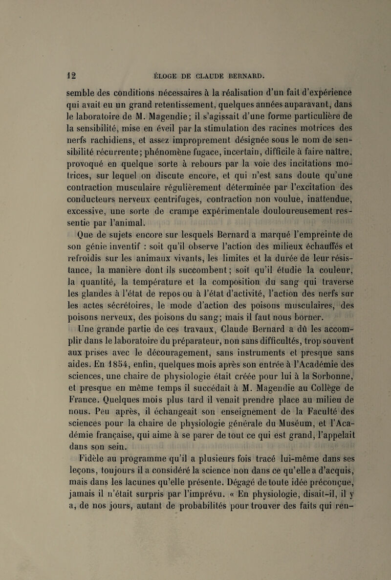 semble des conditions nécessaires à la réalisation d’un fait d’expérience qui avait eu un grand retentissement, quelques années auparavant, dans le laboratoire de M. Magendie; il s’agissait d’une forme particulière de la sensibilité, mise en éveil par la stimulation des racines motrices des nerfs rachidiens, et assez improprement désignée sous le nom de sen¬ sibilité récurrente; phénomène fugace, incertain, difficile à faire naître, provoqué en quelque sorte à rebours par la voie des incitations mo¬ trices, sur lequel on discute encore, et qui n’est sans doute qu’une contraction musculaire régulièrement déterminée par l’excitation des conducteurs nerveux centrifuges, contraction non voulue, inattendue, excessive, une sorte de crampe expérimentale douloureusement res¬ sentie par l’animal. Que de sujets encore sur lesquels Bernard a marqué l’empreinte de son génie inventif : soit qu’il observe l’action des milieux échauffés et refroidis sur les animaux vivants, les limites et la durée de leur résis¬ tance, la manière dont ils succombent; soit qu’il étudie la couleur, la quantité, la température et la composition du sang qui traverse les glandes à l’état de repos ou à l’état d’activité, l’action des nerfs sur les actes sécrétoires, le mode d’action des poisons musculaires, des poisons nerveux, des poisons du sang; mais il faut nous borner. Une grande partie de ces travaux, Claude Bernard a dû les accom¬ plir dans le laboratoire du préparateur, non sans difficultés, trop souvent aux prises avec le découragement, sans instruments et presque sans aides. En 1854, enfin, quelques mois après son entrée à l’Académie des sciences, une chaire de physiologie était créée pour lui à la Sorbonne, et presque en même temps il succédait à M. Magendie au Collège de France. Quelques mois plus tard il venait prendre place au milieu de nous. Peu après, il échangeait son enseignement de la Faculté des sciences pour la chaire de physiologie générale du Muséum, et l’Aca¬ démie française, qui aime à se parer de tout ce qui est grand, l’appelait dans son sein. Fidèle au programme qu’il a plusieurs fois tracé lui-même dans ses leçons, toujours il a considéré la science non dans ce qu’elle a d’acquis, mais dans les lacunes qu’elle présente. Dégagé de toute idée préconçue, jamais il n’était surpris par l’imprévu. « En physiologie, disait-il, il y a, de nos jours, autant de probabilités pour trouver des faits qui ren-