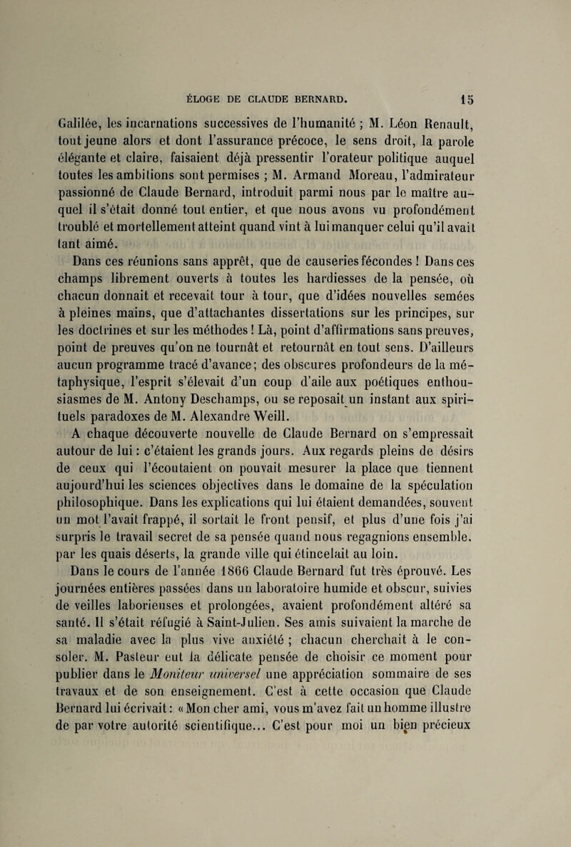 Galilée, les incarnations successives de l’humanité ; M. Léon Renault, tout jeune alors et dont l’assurance précoce, le sens droit, la parole élégante et claire, faisaient déjà pressentir l’orateur politique auquel toutes les ambitions sont permises ; M. Armand Moreau, l’admirateur passionné de Claude Bernard, introduit parmi nous par le maître au¬ quel il s’était donné tout entier, et que nous avons vu profondément troublé et mortellement atteint quand vint à lui manquer celui qu’il avait tant aimé. Dans ces réunions sans apprêt, que de causeries fécondes ! Dans ces champs librement ouverts à toutes les hardiesses de la pensée, où chacun donnait et recevait tour à tour, que d’idées nouvelles semées à pleines mains, que d’attachantes dissertations sur les principes, sur les doctrines et sur les méthodes ! Là, point d’affirmations sans preuves, point de preuves qu’on ne tournât et retournât en tout sens. D’ailleurs aucun programme tracé d’avance; des obscures profondeurs de la mé¬ taphysique, l’esprit s’élevait d’un coup d’aile aux poétiques enthou¬ siasmes de M. Antony Deschamps, ou se reposait un instant aux spiri¬ tuels paradoxes de M. Alexandre Weill. A chaque découverte nouvelle de Claude Bernard on s’empressait autour de lui : c’étaient les grands jours. Aux regards pleins de désirs de ceux qui l’écoutaient on pouvait mesurer la place que tiennent aujourd’hui les sciences objectives dans le domaine de la spéculation philosophique. Dans les explications qui lui étaient demandées, souvent un mot l’avait frappé, il sortait le front pensif, et plus d’une fois j’ai surpris le travail secret de sa pensée quand nous regagnions ensemble, par les quais déserts, la grande ville qui étincelait au loin. Dans le cours de l’année 1866 Claude Bernard fut très éprouvé. Les journées entières passées dans un laboratoire humide et obscur, suivies de veilles laborieuses et prolongées, avaient profondément altéré sa santé. Il s’était réfugié à Saint-Julien. Ses amis suivaient la marche de sa maladie avec la plus vive anxiété ; chacun cherchait à le con¬ soler. M. Pasteur eut la délicate pensée de choisir ce moment pour publier dans le Moniteur universel une appréciation sommaire de ses travaux et de son enseignement. C’est à cette occasion que Claude Bernard lui écrivait : « Mon cher ami, vous m’avez fait un homme illustre de par votre autorité scientifique... C’est pour moi un bien précieux
