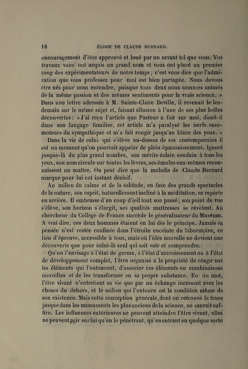 encouragement d’être approuvé et loué par un savant tel que vous. Vos travaux vous ont acquis un grand nom et vous ont placé au premier rang des expérimentateurs de notre temps; c’est vous dire que l’admi¬ ration que vous professez pour moi est bien partagée. Nous devons être nés pour nous entendre, puisque tous deux nous sommes animés de la même passion et des mêmes sentiments pour la vraie science. » Dans une lettre adressée à M. Sainte-Claire Deville, il revenait le len¬ demain sur le même sujet et, faisant allusion à l’une de ses plus belles découvertes: «J’ai reçu l’article que Pasteur a fait sur moi, disait-il dans son langage familier, cet article m’a paralysé les nerfs vaso¬ moteurs du sympathique et m’a fait rougir jusqu’au blanc des yeux. » Dans la vie de celui qui s’élève au-dessus de ses contemporains il est un moment qu’on pourrait appeler de plein épanouissement. Ignoré jusque-là du plus grand nombre, son mérite éclate soudain à tous les yeux, son nom circule sur toutes les lèvres, ses émules eux-mêmes recon¬ naissent un maître. On peut dire que la maladie de Claude Bernard marque pour lui cet instant décisif. Au milieu du calme et de la solitude, en face des grands spectacles de la nature, son esprit, naturellement incliné à la méditation, se reporte en arrière. Il embrasse d’un coup d’œil tout son passé; son point de vue s’élève, son horizon s’élargit, ses qualités maîtresses se révèlent. Au chercheur du Collège de France succède le généralisateur du Muséum. A vrai dire, ces deux hommes étaient en lui dès le principe. Jamais sa pensée n’est restée confinée dans l’étroite enceinte du laboratoire, ce lieu d’épreuve, accessible à tous, mais où l’idée nouvelle ne devient une découverte que pour celui-là seul qui sait voir et comprendre. Qu’on l’envisage à l'état de germe, à l’état d’accroissement ou à l’état de développement complet, l’être organisé a la propriété de réagir sur les éléments qui l’entourent, d’associer ces éléments en combinaisons nouvelles et de les transformer en sa propre substance. En un mot, l’être vivant n’entretient sa vie que par un échange incessant avec les choses du dehors, et le milieu qui l’entoure est la condition même de son existence. Mais cette conception générale,dont on retrouve la trace jusque dans les monuments les plus anciens delà science, ne saurait suf¬ fire. Les influences extérieures ne peuvent atteindre l’être vivant, elles ne peuvent£gir sur lui qu’en le pénétrant, qu’en entrant en quelque sorte