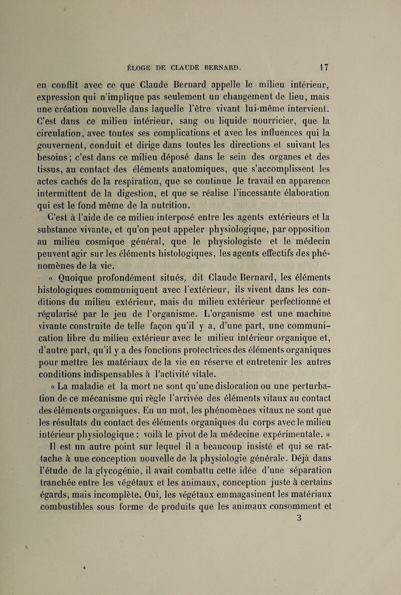 en conflit avec ce que Claude Bernard appelle le milieu intérieur, expression qui n’implique pas seulement un changement de lieu, mais une création nouvelle dans laquelle l’être vivant lui-même intervient. C’est dans ce milieu intérieur, sang ou liquide nourricier, que la circulation, avec toutes ses complications et avec les influences qui la gouvernent, conduit et dirige dans toutes les directions et suivant les besoins; c’est dans ce milieu déposé dans le sein des organes et des tissus, au contact des éléments anatomiques, que s’accomplissent les actes cachés de la respiration, que se continue le travail en apparence intermittent de la digestion, et que se réalise l’incessante élaboration qui est le fond même de la nutrition. C’est à l’aide de ce milieu interposé entre les agents extérieurs et la substance vivante, et qu’on peut appeler physiologique, par opposition au milieu cosmique général, que le physiologiste et le médecin peuvent agir sur les éléments histologiques, les agents effectifs des phé¬ nomènes de la vie. « Quoique profondément situés, dit Claude Bernard, les éléments histologiques communiquent avec l’extérieur, ils vivent dans les con¬ ditions du milieu extérieur, mais du milieu extérieur perfectionné et régularisé par le jeu de l’organisme. L’organisme est une machine vivante construite de telle façon qu’il y a, d’une part, une communi¬ cation libre du milieu extérieur avec le milieu intérieur organique et, d’autre part, qu’il y a des fonctions protectrices des éléments organiques pour mettre les matériaux de la vie en réserve et entretenir les autres conditions indispensables à l’activité vitale. « La maladie et la mort ne sont qu’une dislocation ou une perturba¬ tion de ce mécanisme qui règle l’arrivée des éléments vitaux au contact des éléments organiques. En un mot, les phénomènes vitaux ne sont que les résultats du contact des éléments organiques du corps avec le milieu intérieur physiologique : voilà le pivot de la médecine expérimentale. » Il est un autre point sur lequel il a beaucoup insisté et qui se rat¬ tache à une conception nouvelle de la physiologie générale. Déjà dans l’étude de la glycogénie, il avait combattu cette idée d’une séparation tranchée entre les végétaux et les animaux, conception juste à certains égards, mais incomplète. Oui, les végétaux emmagasinent les matériaux combustibles sous forme de produits que les animaux consomment et 3