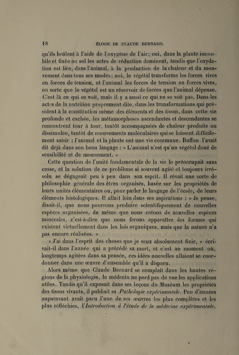 qu’ils brûlent à l’aide de l’oxygène de l’air; oui, dans la plante immo bile et fixée au sol les actes de réduction dominent, tandis que l’oxyda¬ tion est liée, dans l’animal, à la production de la chaleur et du mou¬ vement dans tous ses modes; oui, le végétal transforme les forces vives en forces de tension, et l’animal les forces de tension en forces vives, en sorte que le végétal est un réservoir de forces que l’animal dépense. C’est là ce qui se voit, mais il y a aussi ce qui ne se voit pas. Dans les actes de la nutrition proprement dite, dans les transformations qui pré¬ sident à la constitution même des éléments et des tissus, dans cette vie profonde et cachée, les métamorphoses ascendantes et descendantes se rencontrent tour à tour, tantôt accompagnées de chaleur produite ou dissimulée, tantôt de mouvements moléculaires qui se laissent difficile¬ ment saisir : l’animal et la plante ont une vie commune. Buffon l’avait dit déjà dans son beau langage : « L’animal n’est qu’un végétal doué de sensibilité et de mouvement. » Cette question de l’unité fondamentale de la vie le préoccupait sans cesse, et la solution de ce problème si souvent agité et toujours irré¬ solu se dégageait peu à peu dans son esprit. 11 rêvait une sorte de philosophie générale des êtres organisés, basée sur les propriétés de leurs unités élémentaires ou, pour parler le langage de l’école, de leurs éléments histologiques. Il allait loin dans ses aspirations : « Je pense, disait-il, que nous pourrons produire scientifiquement de nouvelles espèces organisées, de même que nous créons de nouvelles espèces minérales, c’est-à-dire que nous ferons apparaître des formes qui existent virtuellement dans les lois organiques, mais que la nature n’a pas encore réalisées. » « J’ai dans l’esprit des choses que je veux absolument finir, » écri¬ vait-il dans l’année qui a précédé sa mort, et c’est au moment où, longtemps agitées dans sa pensée, ces idées nouvelles allaient se coor¬ donner dans une œuvre d'ensemble qu’il a disparu. Alors même que Claude Bernard se complaît dans les hautes ré¬ gions de la physiologie, le médecin ne perd pas de vue les applications utiles. Tandis qu’il exposait dans ses leçons du Muséum les propriétés des tissus vivants, il publiait sa Pathologie expérimentale. Peu d’années auparavant avait paru l’une de ses œuvres les plus complètes et les plus réfléchies, Y Introduction à l'étude de la médecine expérimentale.