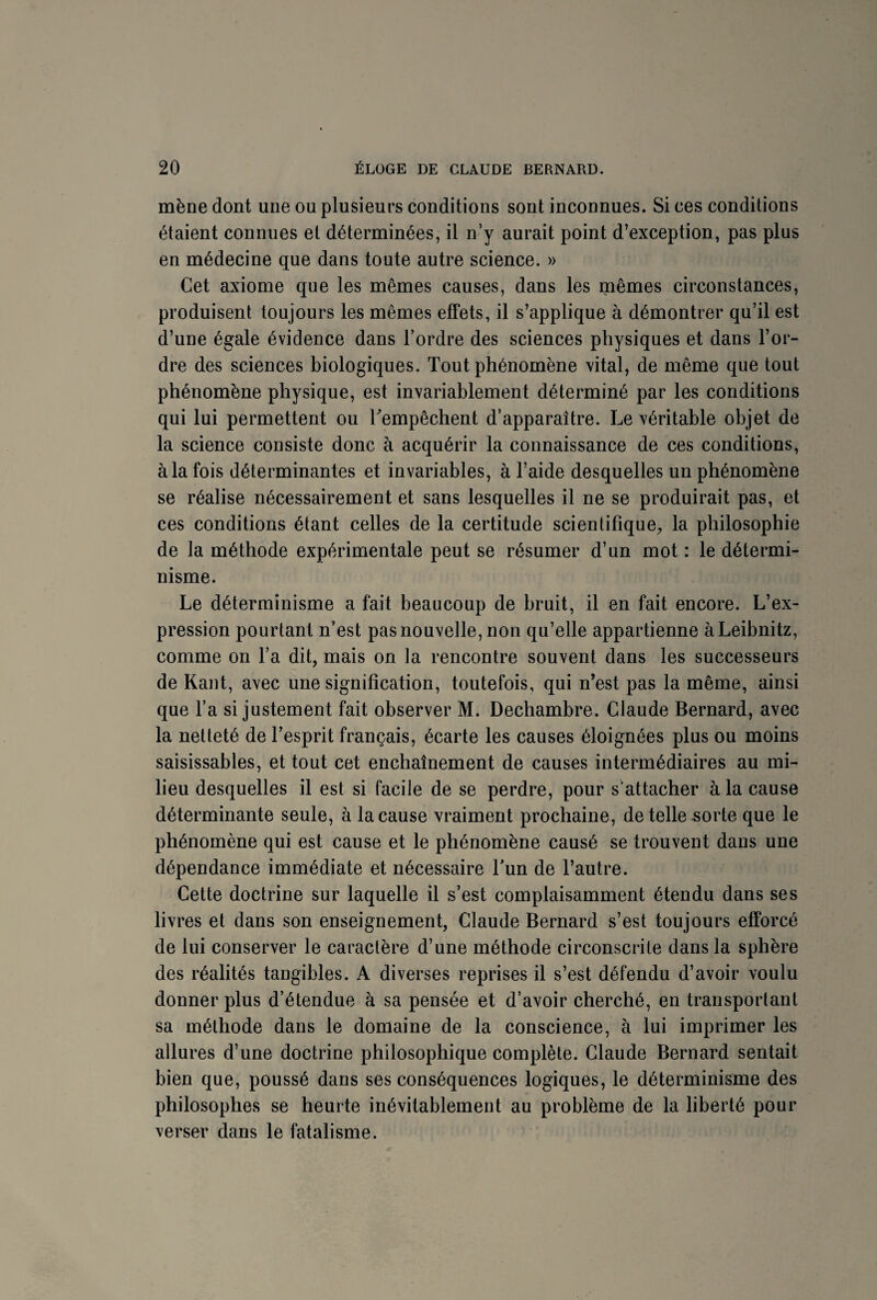 mène dont une ou plusieurs conditions sont inconnues. Si ces conditions étaient connues et déterminées, il n’y aurait point d’exception, pas plus en médecine que dans toute autre science. » Cet axiome que les mêmes causes, dans les mêmes circonstances, produisent toujours les mêmes effets, il s’applique à démontrer qu’il est d’une égale évidence dans l’ordre des sciences physiques et dans l’or¬ dre des sciences biologiques. Tout phénomène vital, de même que tout phénomène physique, est invariablement déterminé par les conditions qui lui permettent ou Tempêchent d’apparaître. Le véritable objet de la science consiste donc à acquérir la connaissance de ces conditions, à la fois déterminantes et invariables, à l’aide desquelles un phénomène se réalise nécessairement et sans lesquelles il ne se produirait pas, et ces conditions étant celles de la certitude scientifique, la philosophie de la méthode expérimentale peut se résumer d’un mot : le détermi¬ nisme. Le déterminisme a fait beaucoup de bruit, il en fait encore. L’ex¬ pression pourtant n’est pas nouvelle, non qu’elle appartienne à Leibnitz, comme on l’a dit, mais on la rencontre souvent dans les successeurs de Kant, avec une signification, toutefois, qui n’est pas la même, ainsi que l’a si justement fait observer M. Dechambre. Claude Bernard, avec la netteté de l’esprit français, écarte les causes éloignées plus ou moins saisissables, et tout cet enchaînement de causes intermédiaires au mi¬ lieu desquelles il est si facile de se perdre, pour s'attacher à la cause déterminante seule, à la cause vraiment prochaine, de telle sorte que le phénomène qui est cause et le phénomène causé se trouvent dans une dépendance immédiate et nécessaire Tun de l’autre. Cette doctrine sur laquelle il s’est complaisamment étendu dans ses livres et dans son enseignement, Claude Bernard s’est toujours efforcé de lui conserver le caractère d’une méthode circonscrite dans la sphère des réalités tangibles. A diverses reprises il s’est défendu d’avoir voulu donner plus d’étendue à sa pensée et d’avoir cherché, en transportant sa méthode dans le domaine de la conscience, à lui imprimer les allures d’une doctrine philosophique complète. Claude Bernard sentait bien que, poussé dans ses conséquences logiques, le déterminisme des philosophes se heurte inévitablement au problème de la liberté pour verser dans le fatalisme.