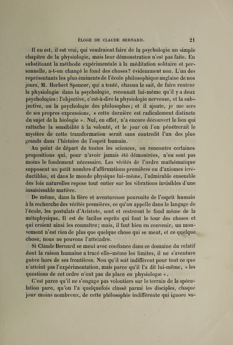 11 en est, il est vrai, qui voudraient faire de la psychologie un simple chapitre de la physiologie, mais leur démonstration n’est pas faite. En substituant la méthode expérimentale à la méditation solitaire et per¬ sonnelle, a-t-on changé le fond des choses? évidemment non. L’un des représentants les plus éminents de l’école philosophique anglaise de nos jours, M. Herbert Spencer, qui a tenté, chacun le sait, de faire rentrer la physiologie dans la psychologie, reconnaît lui-même qu’il y a deux psychologies : l’objective, c’est-à-dire la physiologie nerveuse, et la sub¬ jective, ou la psychologie des philosophes; et il ajoute, je me sers de ses propres expressions, « cette dernière est radicalement distincte du sujet de la biologie ». Nul, en effet, n’a encore découvert le lien qui rattache la sensibilité à la volonté, et le jour où l’on pénétrerait le mystère de cette transformation serait sans contredit l’un des plus grands dans l’histoire de l’esprit humain. Au point de départ de toutes les sciences, on rencontre certaines propositions qui, pour n’avoir jamais été démontrées, n’en sont pas moins le fondement nécessaire. Les vérités de l’ordre mathématique supposent un petit nombre d’affirmations premières ou d’axiomes irré¬ ductibles, et dans le monde physique lui-même, l’admirable ensemble des lois naturelles repose tout entier sur les vibrations invisibles d’une insaisissable matière. De même, dans la fière et aventureuse poursuite de l’esprit humain à la recherche des vérités premières, ce qu’on appelle dans le langage de l’école, les postulats d’Aristote, sont et resteront le fond même de la métaphysique. Il est de faciles esprits qui font le tour des choses et qui croient ainsi les connaître; mais, il faut bien en convenir, un mou¬ vement n’est rien de plus que quelque chose qui se meut, et ce quelque chose, nous ne pouvons l’atteindre. Si Claude Bernard se meut avec confiance dans ce domaine du relatif dont la raison humaine a tracé elle-même les limites, il ne s’aventure guère hors de ses frontières. Non qu’il soit indifférent pour tout ce que n’atteint pas l’expérimentation, mais parce qu’il l’a dit lui-même, « les questions de cet ordre n’ont pas de place en physiologie ». C’est parce qu’il ne s’engage pas volontiers sur le terrain de la spécu¬ lation pure, qu’on l’a quelquefois classé parmi les disciples, chaque jour moins nombreux, de cette philosophie indifférente qui ignore vo-