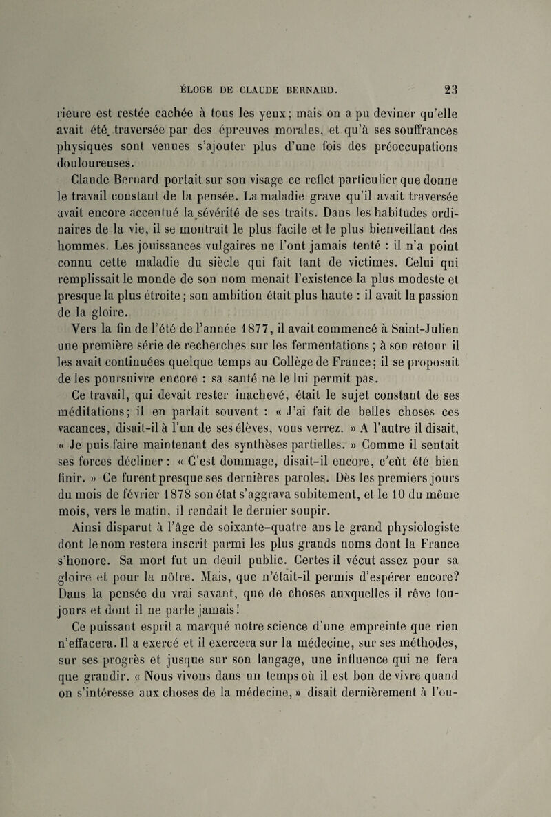 rieure est restée cachée à tous les yeux; mais on a pu deviner qu’elle avait été, traversée par des épreuves morales, et qu’à ses souffrances physiques sont venues s’ajouter plus d’une fois des préoccupations douloureuses. Claude Bernard portait sur son visage ce reflet particulier que donne le travail constant de la pensée. La maladie grave qu’il avait traversée avait encore accentué la sévérité de ses traits. Dans les habitudes ordi¬ naires de la vie, il se montrait le plus facile et le plus bienveillant des hommes. Les jouissances vulgaires ne l’ont jamais tenté : il n’a point connu cette maladie du siècle qui fait tant de victimes. Celui qui remplissait le monde de son nom menait l’existence la plus modeste et presque la plus étroite ; son ambition était plus haute : il avait la passion de la gloire. Vers la fin de l’été de l’année 1877, il avait commencé à Saint-Julien une première série de recherches sur les fermentations ; à son retour il les avait continuées quelque temps au Collège de France; il se proposait de les poursuivre encore : sa santé ne le lui permit pas. Ce travail, qui devait rester inachevé, était le sujet constant de ses méditations; il en parlait souvent : « J’ai fait de belles choses ces vacances, disait-il à l’un de ses élèves, vous verrez. » A l’autre il disait, « Je puis faire maintenant des synthèses partielles. » Gomme il sentait ses forces décliner : « C’est dommage, disait-il encore, c'eut été bien finir. » Ce furent presque ses dernières paroles. Dès les premiers jours du mois de février 1878 son état s’aggrava subitement, et le 10 du même mois, vers le matin, il rendait le dernier soupir. Ainsi disparut à l’âge de soixante-quatre ans le grand physiologiste dont le nom restera inscrit parmi les plus grands noms dont la France s’honore. Sa mort fut un deuil public. Certes il vécut assez pour sa gloire et pour la nôtre. Mais, que n’était-il permis d’espérer encore? Dans la pensée du vrai savant, que de choses auxquelles il rêve tou¬ jours et dont il ne parle jamais! Ce puissant esprit a marqué notre science d’une empreinte que rien n’effacera. Il a exercé et il exercera sur la médecine, sur ses méthodes, sur ses progrès et jusque sur son langage, une influence qui ne fera que grandir. « Nous vivons dans un temps où il est bon de vivre quand on s’intéresse aux choses de la médecine, » disait dernièrement h l’ou-