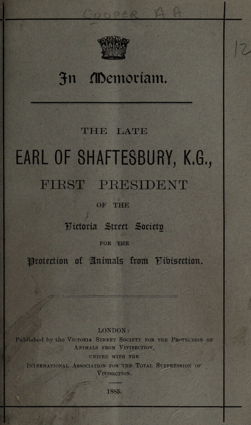 THE LATE EARL OF SHAFTESBURY, K.G,, FIEST PEESIDENT OF THE Fictoria Street Soetetg FOR THE 5Proteettan of Slnimals from Ftbtsectton. LONDON; Priblished by the Victoria Street Society eor the Protection- of Animals from Vivisection, UNITED with the International Association for the Total Sufpression of Vivisection. • 1885.