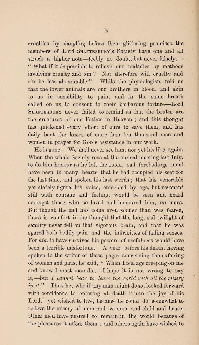 cruelties by dangling before them glittering promises, the members of Lord Shaftesbury’s Society have one and all struck a higher note—feebly no doubt, but never falsely,— “ What if it he possible to relieve our maladies by methods involving cruelty and sin ? Not therefore will cruelty and sin he less abominable.” While the physiologists told us that the lower animals are our brothers in blood, and akin to us in sensibility to pain, and in the same hreath called on us to consent to their barbarous torture—Lord Shaftesbury never failed to remind us that the ‘brutes are the creatures of our Father in Heaven ; and this thought has quickened every effort of ours to save them, and has daily bent the knees of more than ten thousand men and women in prayer for God’s assistance in our work. He is gone. We shall never see him, nor yet his like, again. When the whole Society rose at the annual meeting last July, to do him honour as he left the room, sad forebodings must have been in many hearts that he had occupied his seat for the last time, and spoken his last words ; that his venerable yet stately figure, his voice, enfeebled by age, but resonant still with courage and feeling, would be seen and heard amongst those who so loved and honoured him, no more. But though the end has come even sooner than was feared, there is comfort in the thought that the long, sad twilight of senility never fell on that vigorous brain, and that he was spared both bodily pain and the infirmities of failing senses. For him to have survived his powers of usefulness would have been a terrible misfortune. A year before his death, having spoken to the writer of these pages concerning the suffering of women and girls, he said, “ When I feel age creeping on me and know I must soon die,—I hope it is not wrong to say it,—but I cannot hear to leave the woi'ld ivith all the misery in itd' Thus he, who if any man might do so, looked forward with confidence to entering at death “ into the joy of his Lord,” yet wished to live, because he could do somewhat to relieve the misery of man and woman and child and brute. Other men have desired to remain in the world because of the pleasures it offers them ; and others again have wished to