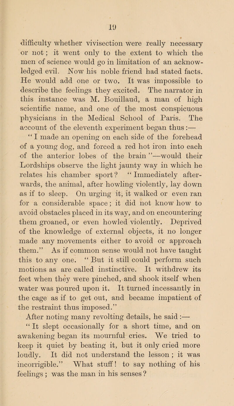 difficulty whether vivisection were really necessary or not; it went only to the extent to which the men of science would go in limitation of an acknow¬ ledged evih Now his noble friend had stated facts. He would add one or two. It was impossible to describe the feelings they excited. The narrator in this instance was M. Bouillaud, a man of high scientific name, and one of the most conspicuous physicians in the Medical School of Paris. The account of the eleventh experiment began thus :— “I made an opening on each side of the forehead of a young dog, and forced a red hot iron into each of the anterior lobes of the brain ”—would their Lordships observe the light jaunty way in which he relates his chamber sport? ''Immediately after¬ wards, the animal, after howling violently, lay down as if to sleep. On urging it, it walked or even ran for a considerable space; it did not know how to avoid obstacles placed in its way, and on encountering them groaned, or even howled violently. Deprived of the knowledge of external objects, it no longer made any movements either to avoid or approach them.” As if common sense would not have taught this to any one.  But it still could perform such motions as are called instinctive. It withdrew its feet when they were pinched, and shook itself when water was poured upon it. It turned incessantly in the cage as if to get out, and became impatient of the restraint thus imposed.” After noting many revolting details, he said :—  It slept occasionally for a short time, and on awakening began its mournful cries. We tried to keep it quiet by beating it, but it only cried more loudly. It did not understand the lesson ; it was incorrigible.” What stuff! to say nothing of his feelings ; was the man in his senses ?