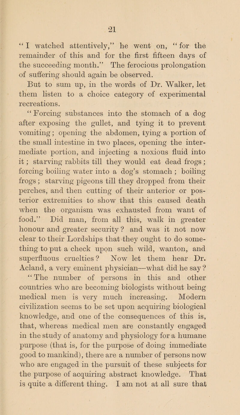 I watched attentively,” he went on, “ for the remainder of this and for the first fifteen days of the succeeding month.” The ferocious prolongation of suffering should again be observed. But to sum up, in the words of Dr. Walker, let them listen to a choice category of experimental recreations. “Forcing substances into the stomach of a dog after exposing the gullet, and tying it to prevent vomiting; opening the abdomen, tying a portion of the small intestine in two places, opening the inter¬ mediate portion, and injecting a noxious fluid into it; starving rabbits till they would eat dead frogs ; forcing boiling water into a dog’s stomach ; boiling frogs ; starving pigeons till they dropped from their perches, and then cutting of their anterior or pos¬ terior extremities to show that this caused death when the organism was exhausted from want of food.” Did man, from all this, walk in greater honour and greater security ? and was it not now clear to their Lordships that they ought to do some¬ thing to put a check upon such wild, wanton, and superfluous cruelties ? Now let them hear Dr. Acland, a very eminent physician—what did he say ? “ The number of persons in this and other countries who are becoming biologists without being medical men is very much increasing. Modern civilization seems to be set upon acquiring biological knowledge, and one of the consequences of this is, that, whereas medical men are constantly engaged in the study of anatomy and physiology for a humane purpose (that is, for the purpose of doing immediate good to mankind), there are a number of persons now who are engaged in the pursuit of these subjects for the purpose of acquiring abstract knowledge. That is quite a different thing. I am not at all sure that