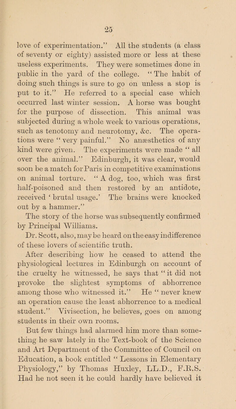 love of experimentation.” All the students (a class of seventy or eighty) assisted more or less at these useless experiments. They were sometimes done in public in the yard of the college. “ The habit of doing such things is sure to go on unless a stop is put to it.” He referred to a special case which occurred last winter session. A horse was bought for the purpose of dissection. This animal was subjected during a whole week to various operations, such as tenotomy and neurotomy, &c. The opera¬ tions were “very painful.” No ansesthetics of any kind were given. The experiments were made “ all over the animal.” Edinburgh, it was clear, would soon be a match for Paris in competitive examinations on animal torture. “ A dog, too, which was first half-poisoned and then restored by an antidote, received ‘ brutal usage.’ The brains were knocked out by a hammer.” The story of the horse was subsequently confirmed by Principal Williams. Dr. Scott, also, maybe heard on the easy indifference of these lovers of scientific truth. After describing how he ceased to attend the physiological lectures in Edinburgh on account of the cruelty he witnessed, he says that “it did not provoke the slightest symptoms of abhorrence among those who witnessed it.” He “ never knew an operation cause the least abhorrence to a medical student.” Vivisection, he believes, goes on among students in their own rooms. But few things had alarmed him more than some¬ thing he saw lately in the Text-book of the Science and Art Department of the Committee of Council on Education, a book entitled “ Lessons in Elementary Physiology,” by Thomas Huxley, LL.D., E.E.S. Had he not seen it he could hardly have believed it