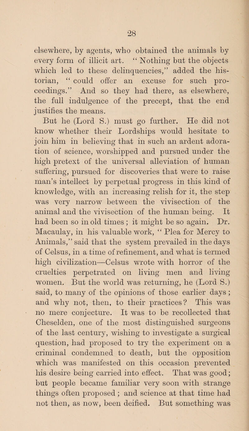 elsewhere, by agents, who obtained the animals by every form of illicit art. ‘‘ Nothing but the objects which led to these delinquencies,” added the his¬ torian, could offer an excuse for such pro¬ ceedings.” And so they had there, as elsewhere, the full indulgence of the precept, that the end justifies the means. But he (Lord S.) must go further. He did not know whether their Lordships would hesitate to join him in believing that in such an ardent adora¬ tion of science, worshipped and pursued under the high pretext of the universal alleviation of human suffering, pursued for discoveries that were to raise man’s intellect by perpetual progress in this kind of knowledge, with an increasing relish for it, the step was very narrow between the vivisection of the animal and the vivisection of the human being. It had been so in old times ; it might be so again. Dr. Macaulay, in his valuable work, ‘‘ Plea for Mercy to Animals,” said that the system prevailed in the days of Celsus, in a time of refinement, and what is termed high civilization—Celsus wrote with horror of the cruelties perpetrated on living men and living women. But the world was returning, he (Lord S.) said, to many of the opinions of those earlier days ; and why not, then, to their practices? This was no mere conjecture. It was to be recollected that Cheselden, one of the most distinguished surgeons of the last century, wishing to investigate a surgical question, had proposed to try the experiment on a criminal condemned to death, but the opposition which was manifested on this occasion prevented his desire being carried into effect. That was good; hut people became familiar very soon with strange things often proposed; and science at that time had not then, as now, been deified. But something was