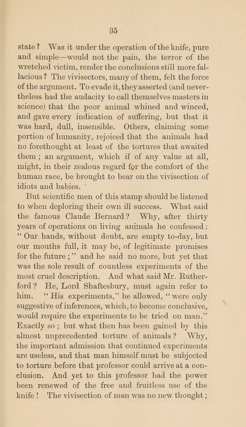 state? Was it under the operation of the knife, pure and simple—would not the pain, the terror of the wretched victim, render the conclusions still more fal¬ lacious ? The vivisectors, many of them, felt the force of the argument. To evade it, they asserted (and never¬ theless had the audacity to call themselves masters in science) that the poor animal whined and winced, and gave every indication of suffering, but that it was hard, dull, insensible. Others, claiming some portion of humanity, rejoiced that the animals had no forethought at least of the tortures that awaited them ; an argument, which if of any value at all, might, in their zealous regard for the comfort of the human race, be brought to bear on the vivisection of idiots and babies. ' But scientific men of this stamp should be listened to when deploring their own ill success. What said the famous Claude Bernard ? Why, after thirty years of operations on living animals he confessed : Our hands, without doubt, are empty to-day, but our mouths full, it may be, of legitimate promises for the future ; ” and he said no more, but yet that was the sole result of countless experiments of the most cruel description. And what said Mr. Ruther¬ ford ? He, Lord Shaftesbury, must again refer to him. “His experiments,” he allowed, “were only suggestive of inferences, which, to become conclusive, would require the experiments to be tried on man.” Exactly so ; but what then has been gained by this almost unprecedented torture of animals ? Why, the important admission that continued experiments are useless, and that man himself must be subjected to torture before that professor could arrive at a con¬ clusion. And yet to this professor had the power been renewed of the free and fruitless use of the knife ! The vivisection of man v/as no new thought;