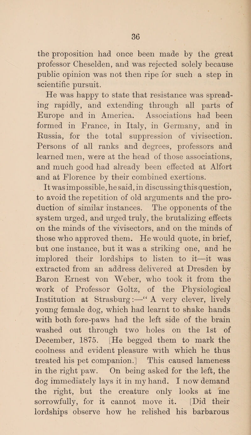 the proposition had once been made by the great professor Cheselden, and was rejected solely because public opinion was not then ripe for such a step in scientific pursuit. He was happy to state that resistance was spread¬ ing rapidly, and extending through all parts of Europe and in America. Associations had been formed in France, in Italy, in Germany, and in Russia, for the total suppression of vivisection. Persons of all ranks and degrees, professors and learned men, were at the head of those associations, and much good had already been effected at Alfort and at Florence by their combined exertions. It was impossible, he said, in discussing this question, to avoid the repetition of old arguments and the pro¬ duction of similar instances. The opponents of the system urged, and urged truly, the brutalizing effects on the minds of the vivisectors, and on the minds of those who approved them. He would quote, in brief, but one instance, but it was a striking one, and he implored their lordships to listen to it—it was extracted from an address delivered at Dresden by Baron Ernest von Weber, who took it from the work of Professor Goltz, of the Physiological Institution at Strasburg :—‘ A very clever, lively young female dog, which had learnt to shake hands with both fore-paws had the left side of the brain washed out through two holes on the 1st of December, 1875. [He begged them to mark the coolness and evident pleasure with which he thus treated his pet companion.] This caused lameness in the right paw. On being asked for the left, the dog immediately lays it in my hand. I now demand the right, but the creature only looks at me sorrowfully, for it cannot move it. [Did their lordships observe how he relished his barbarous