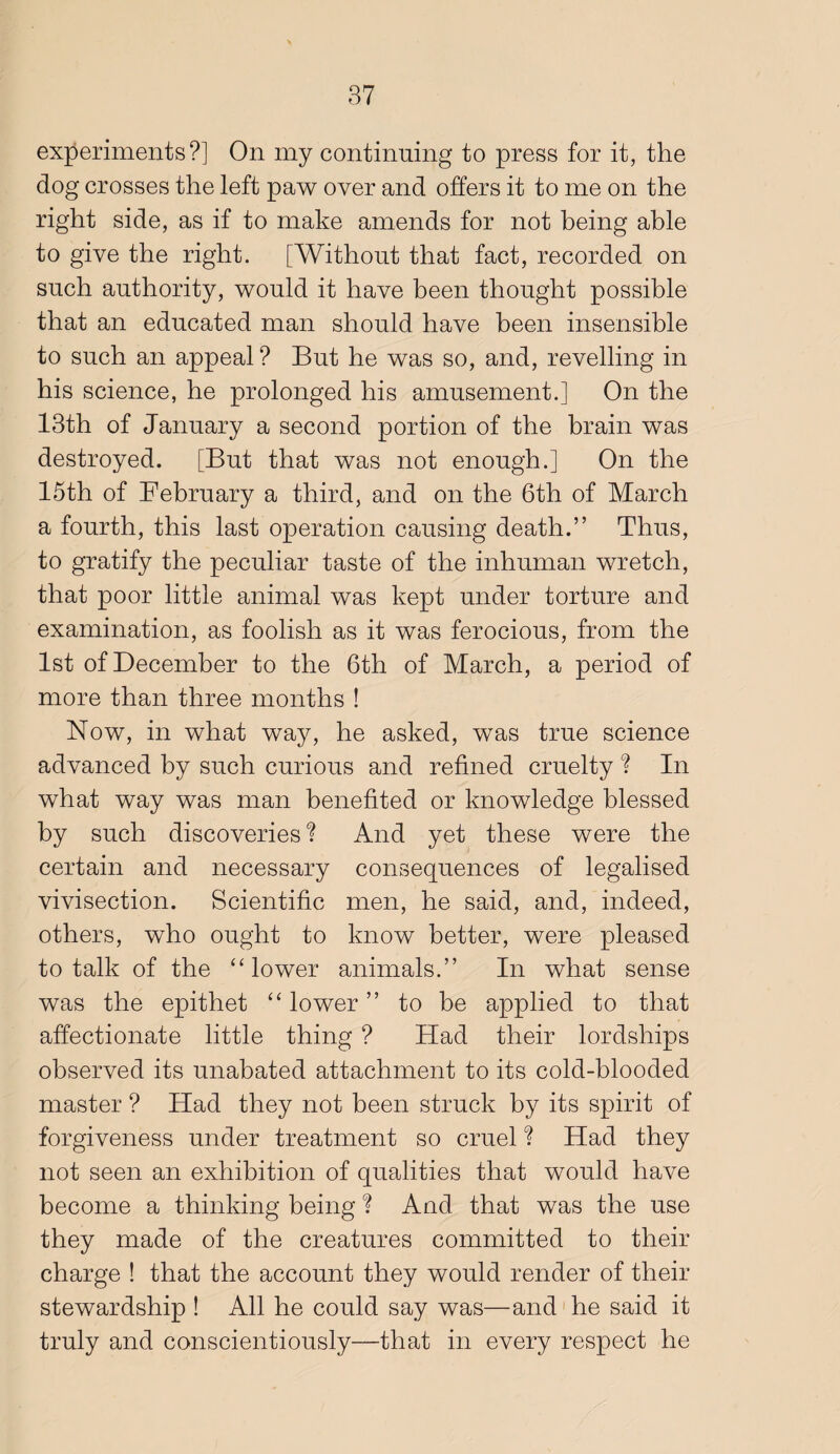 experiments?] On my continuing to press for it, the dog crosses the left paw over and offers it to me on the right side, as if to make amends for not being able to give the right. [Without that fact, recorded on such authority, would it have been thought possible that an educated man should have been insensible to such an appeal ? But he was so, and, revelling in his science, he prolonged his amusement.] On the 13th of January a second portion of the brain was destroyed. [But that was not enough.] On the 15th of February a third, and on the 6th of March a fourth, this last operation causing death.” Thus, to gratify the peculiar taste of the inhuman wretch, that poor little animal was kept under torture and examination, as foolish as it was ferocious, from the 1st of December to the 6th of March, a period of more than three months ! Now, in what way, he asked, was true science advanced by such curious and refined cruelty ? In what way was man benefited or knowledge blessed by such discoveries ? And yet these were the certain and necessary consequences of legalised vivisection. Scientific men, he said, and, indeed, others, who ought to know better, were pleased to talk of the “lower animals.” In what sense was the epithet “ lower ” to be applied to that affectionate little thing ? Had their lordships observed its unabated attachment to its cold-blooded master ? Had they not been struck by its spirit of forgiveness under treatment so cruel ? Had they not seen an exhibition of qualities that would have become a thinking being ? And that was the use they made of the creatures committed to their charge ! that the account they would render of their stewardship ! All he could say was—and'he said it truly and conscientiously—that in every respect he