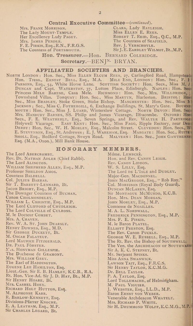 Central Executive Committee—{continued). Mrs. Frank Morrison. The Lady Mount-Temple. Her Excellency Lady Paget. Mrs. James Pender. F. E. PiRKis, Esq.,R.N., F.R.G.S. The Countess of Portsmouth. Hon. Treasurer.- Clara, Lady Rayleigh. Miss Ellen E. Rees. Robert T. Reid, Esq., Q.C., M.P. The Countess of Seafield. Rev. J. Verschoyle. Sir J. E. Eardley Wilmot, Bt.,M.P. Hon. Bernard Coleridge. Secretary.—BENJ^- BRYAN, AFFILIATED SOCIETIES AND BRANCHES. North London : Hon. Sec., Miss Ellen Elcum Rees, 27, Carlingford Road, Hampstead ; Hon. Treas., Ernest Bell, Esq., M.A. Mile End, London : Hon. Sec., F. t Parsons, Esq., 5/[, White Horse Lane. Scottish Society : Hon. Secs., Miss M. I Duncan and Capt. Waterston, 37, Lutton Place, Edinburgh. Naples : Hon. Sec Princess Mele Barese, Casa Mele, Richmond : Hon. Sec., Mrs. Willdridge, ; Townshend Villas. Torquay^: Hon. Sec., Miss Martyn, Harleston. Bristol: Hoi Sec., Miss Bradley, Stoke Green, Stoke Bishop. Manchester: Hon. Sec., Miss IV? Jackson ; Sec., Miss C. Fothergill, 6, Exchange Buildings, St. Mary’s Gate. Bournf MOUTH : Hon. Sec., Miss J. Luard, Winterslow Cottage. North Devon : Hon. Sec Mrs. Hanbury Barnes, SS. Philip and James Vicarage, Ilfracombe. Oxford: Hord Secs., F. E. Weatherly, Esq., Seven Springs, and Rev. Walter H. Partridgi . Holywell Vicarage. East Kent: Hon. Sec., Miss Fagg, Ripple Rectory, near Dea. ] Derby: Hon. Sec., W. H. Morley, Esq., Malcolm Street. Clevedon: Hon. Secs., V . E. Stevenson, Esq., St. Andrewes ; E. J. Wareham, Esq. Margate : Hon. Sec., Ruite Sholl, Esq., Bedford Cottage, Sweyn Road. Malvern : Hon. Sec., John Gawtherni , Esq. (M.A., Oxon.), Mill Bank House. HONORABY The Lord Abercromby. Rev. Dr. Nathan Adler (Chief Rabbi). The Lord Alington. William Shepherd Allen, Esq., M.P. Professor Sheldon Amos. Countess Baldelli. Col. Julius Barras. Sir T. Barrett-Lennard, Bt. Jacob Bright, Esq., M.P. The Dowager Countess of Buchan. Canon Cholmondeleyl William L. Christie, Esq., M.P, The Lord Clifford of Chudleigh. The Lord Colville of Culross. M. le Docteur Combet. Mrs. A. Craven. Rev. W. A. St. John Dearsly. Henry Downes, Esq., M.D. Sir George Duckett, Bt. M. Oscar Falateuf. Lord Maurice Fitzgerald. Dr. Paul Forster. IWs. Honyman Gillespie. The Duchesse de Gramont. Mrs. William Grey. The Earl of Haddington. Eugene Lee Hamilton, Esq. Lieut.-Gen. Sir E. B. Hamley, K.C.B., R.A. Rt. Hon. Vice-Ad. Sir J. D. Hay, Bt., M.P. Sir Henry Hoare, Bt. Mrs. Cashel Hoey. Richard Holt Hutton, Esq. M. Alphonse Karr. R. Barlow-Kennett, Esq. Divisions-Pfarrer Knoche. E. A. Leatham, Esq,, M.P. Sir Charles Legard, Bt. MEMBERS. Mdme. Lembcke. Lion, and Rev. Canon Leigh. Rev. Canon Liddon. W. S. Lilly, Esq. The Lord de L’Isle and Dudleyl Major-Gen. Macdonnel. John MacGregor, Esq., “ Rob Roy.” Col. Morrison (Royal Body Guard). Duncan McLaren, Esq. Sir Montague McMurdo, K.C.B. Hon. Mrs. Dean Morgan. John Morley, Esq., M.P. Comtesse de Noailles, M. A. L. Nordwall. Frederick Pennington, Esq., M.P. Mrs. E. E. PiRKis. M. le Baron Platel. Elliott Preston, Esq. The Rev. Canon Puckle. George W. E. Russell, Esq., M.P. The Rt. Rev. the Bishop of Southwell, i The Ven. the Archdeacon of Southwark Sir A. K. C. Stepney, Bt. Mr. Serjeant Spinks. Miss Anna Swanwick. Lawson Tait, Esq., F.R.C.S. ; Sir Henry Taylor, K.C.M.G. Dr. Bell Taylor. P. A. Taylor, Esq. ■( Lord Tollemache, of Helmingham. t|| M. Paul Viguier. jj J. Webster, Esq., LL.D., M.P. Baron Ernst von Weber. Venerable Archdeacon Whatelyl Mrs. Richard P. White, , Sir H. Drummond Wolff, K.C.M.G., M.P. I