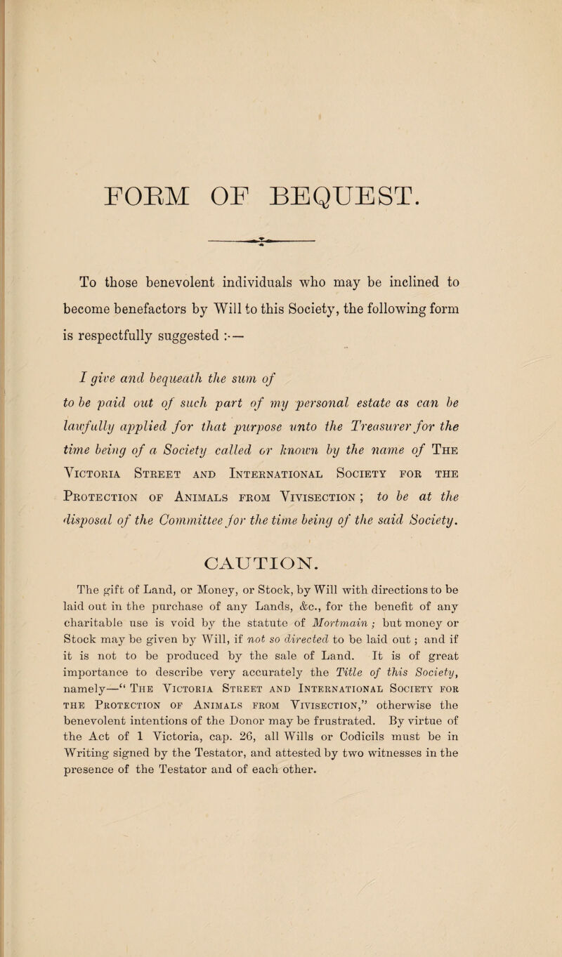 FORM OF BEQUEST. To those benevolent individuals who may be inclined to become benefactors by Will to this Society, the following form is respectfully suggested — I give and bequeath the sum of to he paid out of such part of my personal estate as can he lawfully applied for that purpose unto the Treasurer for the time being of a Society called or Itnoivn by the 7iame of The Victoria Street and International Society for the Protection of Animals from Vivisection ; to be at the disposal of the Committee for the time being of the said Society. CAUTION. The g'ift of Land, or Money, or Stock, by Will with directions to be laid out in the purchase of any Lands, &c., for the benefit of any charitable use is void by the statute of Mortmain ; but money or Stock may be given by Will, if not so directed to be laid out; and if it is not to be produced by the sale of Land. It is of great importance to describe very accurately the Title of this Society, namely—“ The Yictoeia Street and International Society for THE Protection of Animals from Vivisection,” otherwise the benevolent intentions of the Donor may be frustrated. By virtue of the Act of 1 Victoria, cap. 26, all Wills or Codicils must be in Writing signed by the Testator, and attested by two witnesses in the presence of the Testator and of each other.