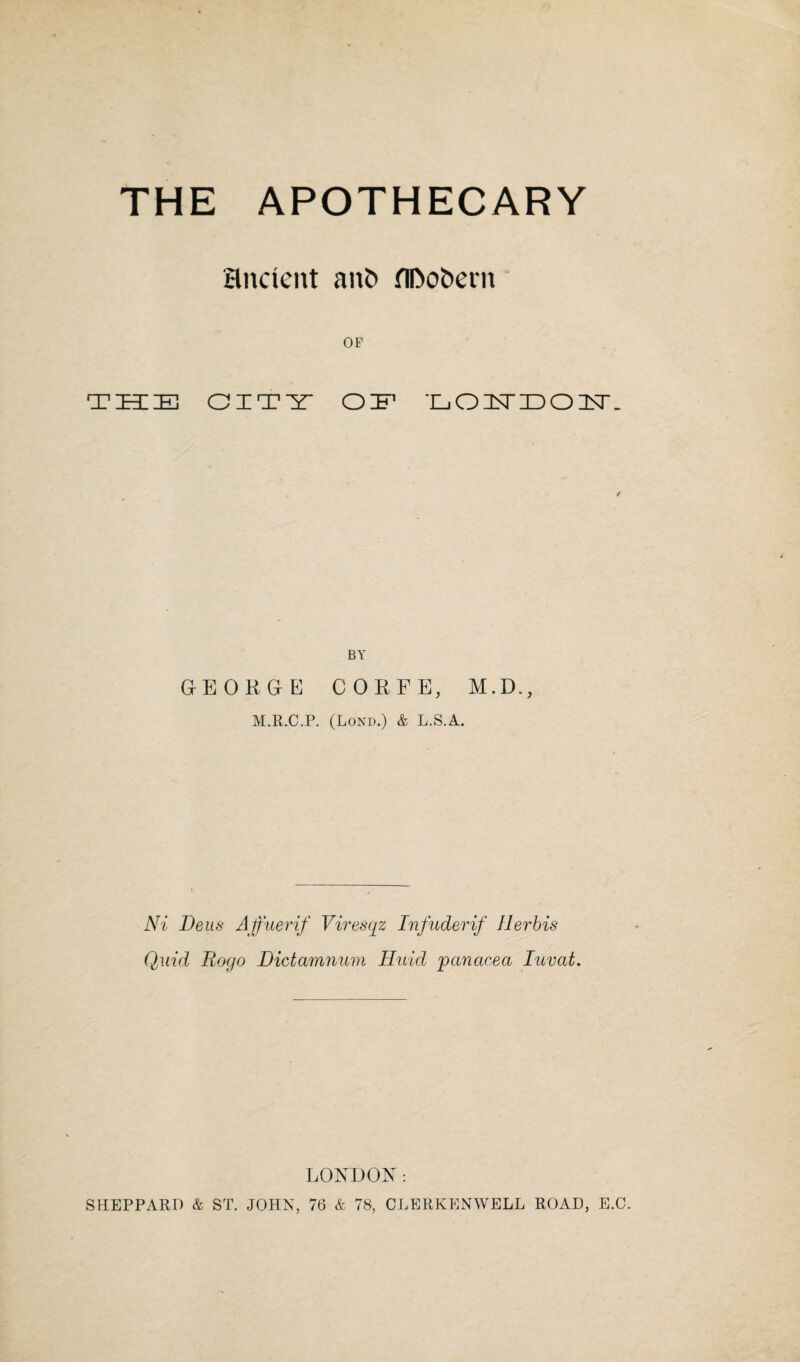 THE APOTHECARY ancient anfc flDofcem OP THE CITY OH1 T_. O C5T ID 01ST _ GrEORGrE CORFE, M.D., M.R.C.P. (Lond.) & L.S.A. Ni Deus Affuerif Viresqz Infuderif Her bis Quid Rogo Dictamnum Huid 'panacea Iuvat. LONDON: SHEPPARD & ST. JOHN, 76 & 78, CLERKENWELL ROAD, E.C.