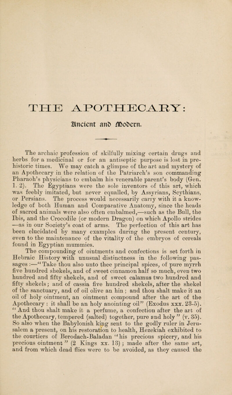Bnctent anfc> /iDofcern. The archaic profession of skilfully mixing certain drugs and herbs for a medicinal or for an antiseptic purpose is lost in pre¬ historic times. We may catch a glimpse of the art and mystery of an Apothecary in the relation of the Patriarch's son commanding Pharaoh’s physicians to embalm his venerable parent’s body (Gen. 1.2). The Egyptians were the sole inventors of this art, which was feebly imitated, but never equalled, by Assyrians, Scythians, or Persians. The process would necessarily carry with it a know¬ ledge of both Human and Comparative Anatomy, since the heads of sacred animals were also often embalmed,—such as the Bull, the Ibis, and the Crocodile (or modern Dragon) on which Apollo strides —as in our Society’s coat of arms. The perfection of this art has been elucidated by many examples during the present century, even to the maintenance of the vitality of the embryos of cereals found in Egyptian mummies. The compounding of ointments and confections is set forth in Hebraic History with unusual distinctness in the following pas¬ sages :—“ Take thon also unto thee principal spices, of pure myrrh five hundred shekels, and of sweet cinnamon half so much, even two hundred and fifty shekels, and of sweet calamus two hundred and fifty shekels; and of cassia five hundred shekels, after the shekel of the sanctuary, and of oil olive an hin ; and thou shalt make it an oil of holy ointment, an ointment compound after the art of the Apothecary : it shall be an holy anointing oil” (Exodus xxx. 23-5). “ And thou shalt make it a perfume, a confection after the art of the Apothecary, tempered (salted) together, pure and holy ” (v. 35). So also when the Babylonish king sent to the godly ruler in Jeru¬ salem a present, on his restoration to health, Hezekiah exhibited to the courtiers of Berodach-Baladan “his precious spicery, and his precious ointment ” (2 Kings xx. 13) ; made after the same art, and from which dead flies were to be avoided, as they caused the