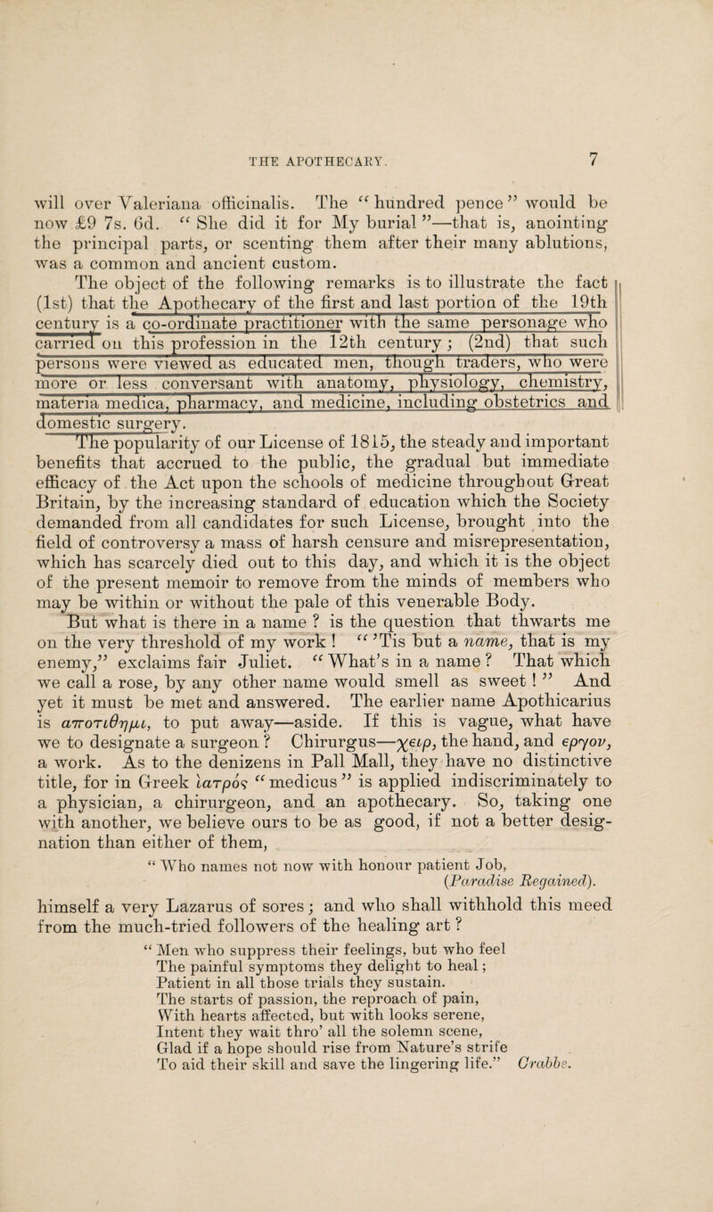 will over Valeriana officinalis. The “ hundred pence ” would be now £9 7s. 6d. “ She did it for My burial ”—that is, anointing* the principal parts, or scenting them after their many ablutions, was a common and ancient custom. The object of the following remarks is to illustrate the fact (1st) that the Apothecary of the first and last portion of the 19th century is a co-ordinate practitioner with the same personage who carried on this profession in the 12th century; (2nd) that such persons were viewed as educated men, though traders, who were more or less conversant with anatomy, physiology, chemistry, materia medica, pharmacy, and medicine, including obstetrics and domestic surgery; The popularity of our License of 1815, the steady and important benefits that accrued to the public, the gradual but immediate efficacy of the Act upon the schools of medicine throughout Great Britain, by the increasing standard of education which the Society demanded from all candidates for such License, brought into the field of controversy a mass of harsh censure and misrepresentation, which has scarcely died out to this day, and which it is the object of the present memoir to remove from the minds of members who may be within or without the pale of this venerable Body. But what is there in a name ? is the question that thwarts me on the very threshold of my work ! “ JTis but a name, that is my enemy,” exclaims fair Juliet. “ What’s in a name ? That which we call a rose, by any other name would smell as sweet ! ” And yet it must be met and answered. The earlier name Apothicarius is a7roTt6r]fu, to put away—aside. If this is vague, what have we to designate a surgeon ? Chirurgus—XeLP> hand, and epyov, a work. As to the denizens in Pall Mall, they have no distinctive title, for in Greek larpos “medicus” is applied indiscriminately to a physician, a chirurgeon, and an apothecary. So, taking one with another, we believe ours to be as good, if not a better desig¬ nation than either of them, I] “ Who names not now with honour patient Job, (Paradise Regained). himself a very Lazarus of sores; and who shall withhold this meed from the much-tried followers of the healing art ? “ Men who suppress their feelings, but who feel The painful symptoms they delight to heal; Patient in all those trials they sustain. The starts of passion, the reproach of pain, With hearts affected, but with looks serene, Intent they wait thro’ all the solemn scene, Glad if a hope should rise from Nature’s strife To aid their skill and save the lingering life.” Grabbe.