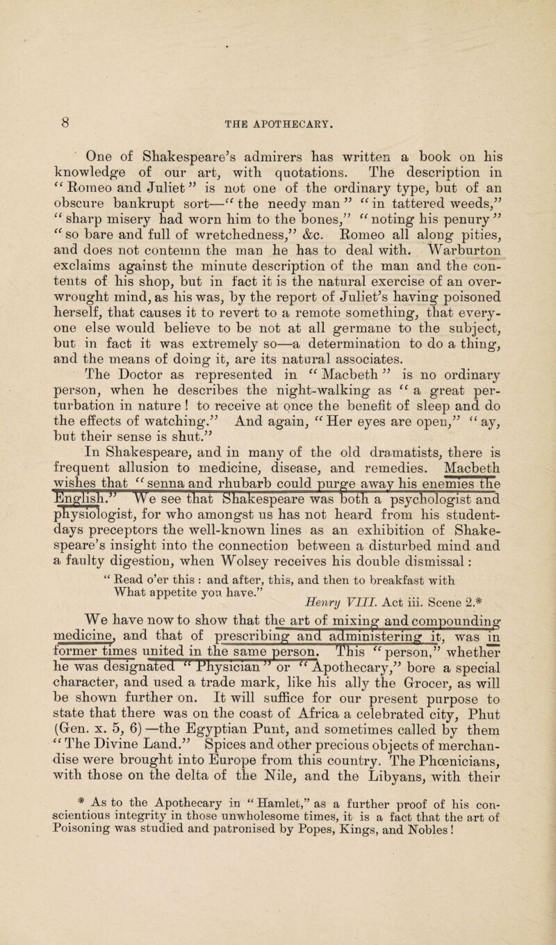One of Shakespeare’s admirers has written a book on his knowledge of our art, with quotations. The description in “ Romeo and Juliet” is not one of the ordinary type, but of an obscure bankrupt sort—“ the needy man ” “ in tattered weeds,” “ sharp misery had worn him to the bones,” “ noting his penury” “ so bare and full of wretchedness,” &c. Romeo all along pities, and does not contemn the man he has to deal with. Warburton exclaims against the minute description of the man and the con¬ tents of his shop, but in fact it is the natural exercise of an over¬ wrought mind, as his was, by the report of Juliet’s having poisoned herself, that causes it to revert to a remote something, that every¬ one else would believe to be not at all germane to the subject, but in fact it was extremely so—a determination to do a thing, and the means of doing it, are its natural associates. The Doctor as represented in “ Macbeth ” is no ordinary person, when he describes the night-walking as u a great per¬ turbation in nature ! to receive at once the benefit of sleep and do the effects of watching.” And again, “Her eyes are open,” “ay, but their sense is shut.” In Shakespeare, and in many of the old dramatists, there is frequent allusion to medicine, disease, and remedies. Macbeth wishes that “senna and rhubarb could purge away his enemies the hlnglish.” We see that Shakespeare was both a psychologist and physiologist, for who amongst us has not heard from his student- days preceptors the well-known lines as an exhibition of Shake¬ speare’s insight into the connection between a disturbed mind and a faulty digestion, when Wolsey receives his double dismissal: “ Read o’er this : and after, this, and then to breakfast with What appetite you have.” Henry VIII. Act iii. Scene 2.* We have now to show that the art of mixing and compounding medicine, and that of prescribing and administering it, was in former times united in the same person. This “person,” whether he was designated “ Physician or “ Apothecary,” bore a special character, and used a trade mark, like his ally the Grocer, as will be shown further on. It will suffice for our present purpose to state that there was on the coast of Africa a celebrated city, Phut (Gen. x. 5, 6) —the Egyptian Punt, and sometimes called by them “ The Divine Land.” Spices and other precious objects of merchan¬ dise were brought into Europe from this country. The Phoenicians, with those on the delta of the Nile, and the Libyans, with their * As to the Apothecary in “ Hamlet,” as a further proof of his con¬ scientious integrity in those unwholesome times, it is a fact that the art of Poisoning was studied and patronised by Popes, Kings, and Nobles!