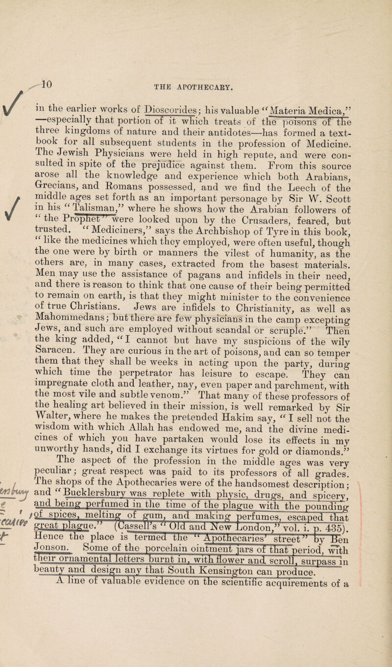 / V t/ttluMj fS r t CCtiW t iii the earlier works of Hioscorides; his valuable “ Materia Medica,”  ©specially that portion of it which treats of tlie poisons of the three kingdoms of nature and their antidotes—has formed a text¬ book for all subsequent students in the profession of Medicine. The Jewish Physicians were held in high repute, and were con¬ sulted in spite of the prejudice against them. From this source arose all the knowledge and experience which both Arabians, Grecians, and Romans possessed, and we find the Leech of the middle ages set forth as an important personage by Sir W. Scott in his “ Talisman,” where he shows how the Arabian followers of ‘‘ the Prophet were looked upon by the Crusaders, feared, but trusted. “ Mediciners,” says the Archbishop of Tyre in this book, like the medicines which they employed, were often useful, though the one were by birth or manners the vilest of humanity, as the others are, in many cases, extracted from the basest materials. Men may use the assistance of pagans and infidels in their need, and there is reason to think that one cause of their being permitted to remain on earth, is that they might minister to the convenience of true Christians. Jews are infidels to Christianity, as well as Mahommedans; but there are few physicians in the camp excepting Jews, and such are employed without scandal or scruple.” Then the king added, “ I cannot but have my suspicions of the wily Saracen. They are curious in the art of poisons, and can so temper them that they shall be weeks in acting upon the party, during which time the perpetrator has leisure to escape. They can impregnate cloth and leather, nay, even paper and parchment, with the most vile and subtle venom/’ That many of these professors of the healing art believed in their mission, is well remarked by Sir Walter, where he makes the pretended Hakim say, “ I sell not the wisdom with which Allah has endowed me, and the divine medi¬ cines of which you have partaken would lose its effects in my unworthy hands, did I exchange its virtues for gold or diamonds.’’ The aspect of the profession in the middle ages was very peculiar; great respect was paid to its professors of all grades. The shops of the Apothecaries were of the handsomest description; and “ Bucklersbury was replete with physic, drugs, and spicery^ and being perfumed in the time of the plague with the poundTim >of spices, melting of gum, and making perfumes, esca/ped that great plague” (Uasselks fi Uld and J^ew London,” vol. i. p. 435). Hence the place is~te'rmecf llie '1: Apothecaries11 street '*  by Ren Jo ns on. Some of the porcelain ointmeni jars of thatperiod, with j . P i u a niental letbersf) u r n t'TiifwhhJlo we ran d, scroll*, surpass in beauty and design any that South Kensington can produce. A KneAFvaluab]e evidemhTon the scmntlfiFKcquirements of a