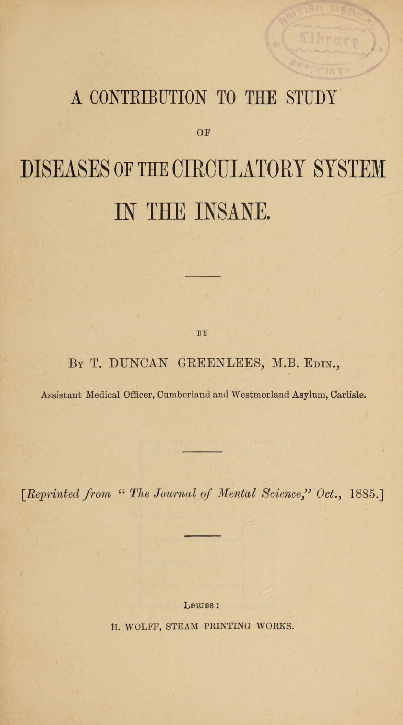 OF DISEASES OF THE CIRCULATORY SYSTEM IN THE INSANE. By T. DUNCAN GREENLEES, M.B. Edin., Assistant Medical Officer, Cumberland and Westmorland Asylum, Carlisle. [Reprinted from u The Journal of Mental Science f Oct., 1885.] Lewes: