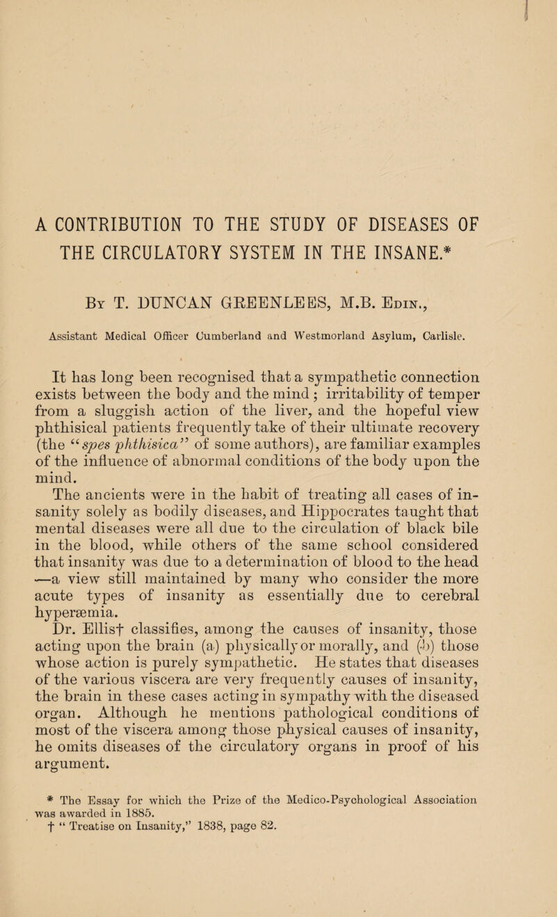 A CONTRIBUTION TO THE STUDY OF DISEASES OF THE CIRCULATORY SYSTEM IN THE INSANE * By T. DUNCAN GREENLEES, M.B. Edin., Assistant Medical Officer Cumberland and Westmorland Asylum, Carlisle. It has long been recognised that a sympathetic connection exists between the body and the mind ; irritability of temper from a sluggish action of the liver, and the hopeful view phthisical patients frequently take of their ultimate recovery (the “ spes fhthisica” of some authors), are familiar examples of the influence of abnormal conditions of the body upon the mind. The ancients were in the habit of treating all cases of in¬ sanity solely as bodily diseases, and Hippocrates taught that mental diseases were all due to the circulation of black bile in the blood, while others of the same school considered that insanity was due to a determination of blood to the head —a view still maintained by many who consider the more acute types of insanity as essentially due to cerebral hypersemia. Dr. Ellisf classifies, among the causes of insanity, those acting upon the brain (a) physically or morally, and (*b) those whose action is purely sympathetic. He states that diseases of the various viscera are very frequently causes of insanity, the brain in these cases acting in sympathy with the diseased organ. Although he mentions pathological conditions of most of the viscera among those physical causes of insanity, he omits diseases of the circulatory organs in proof of his argument. * The Essay for which the Prize of the Medico-Psychological Association was awarded in 1885. t “ Treatise on Insanity,” 1838, page 82.
