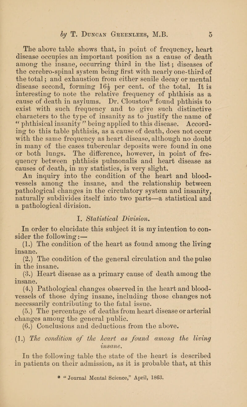 M The above table shows that, in point of frequency, heart disease occupies an important position as a cause of death among the insane, occurring third in the list; diseases of tbe cerebro-spinal system being first with nearly one-third of the total; and exhaustion from either senile decay or mental disease second, forming 16f per cent, of the total. It is interesting to note the relative frequency of phthisis as a cause of death in asylums. Dr. Clouston* found phthisis to exist with such frequency and to give such distinctive characters to the type of insanity as to justify the name of “ phthisical insanity 99 being applied to this disease. Accord¬ ing to this table phthisis, as a cause of death, does not occur with the same frequency as heart disease, although no doubt in many of the cases tubercular deposits were found in one or both lungs. The difference, however, in point of fre¬ quency between phthisis pulmonalis and heart disease as causes of death, in my statistics, is very slight. An inquiry into the condition of the heart and blood¬ vessels among the insane, and the relationship between pathological changes in the circulatory system and insanity, naturally subdivides itself into two parts—a statistical and a pathological division. I. Statistical Division. In order to elucidate this subject it is my intention to con¬ sider the following:— (1.) The condition of the heart as found among the living insane. (2.) The condition of the general circulation and the pulse in the insane. (3.) Heart disease as a primary cause of death among the insane. (4.) Pathological changes observed in the heart and blood¬ vessels of those dying insane, including those changes not necessarily contributiug to the fatal issue. (5.) The percentage of deaths from heart disease or arterial changes among the general public. (6.) Conclusions and deductions from the above. (1.) The condition of the heart as found among the living insane. In the following table the state of the heart is described in patients on their admission, as it is probable that, at this * “ Journal Mental Science,” April, 1863.