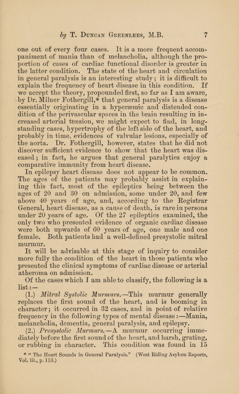 one out of every four cases. It is a more frequent accom¬ paniment of mania than of melancholia, although the pro¬ portion of cases of cardiac functional disorder is greater in the latter condition. The state of the heart and circulation in general paralysis is an interesting study; it is difficult to explain the frequency of heart disease in this condition. If we accept the theory, propounded first, so far as I am aware, by Dr. Milner Fothergill,* that general paralysis is a disease essentially originating in a hypersemic and distended con¬ dition of the perivascular spaces in the brain resulting in in¬ creased arterial tension, we might expect to find, in long¬ standing cases, hypertrophy of the left side of the heart, and probably in time, evidences of valvular lesions, especially of the aorta. Dr. Fothergill, however, states that he did not discover sufficient evidence to show that the heart was dis¬ eased ; in fact, he argues that general paralytics enjoy a comparative immunity from heart disease. In epilepsy heart disease does not appear to be common. The ages of the patients may probably assist in explain¬ ing this fact, most of the epileptics being between the ages of 20 and 30 on admission, some under 20, and few above 40 years of age, and, according to the Registrar General, heart disease, as a cause of death, is rare in persons under 20 years of age. Of the 27 epileptics examined, the only two who presented evidence of organic cardiac disease were both upwards of 60 years of age, one male and one female. Both patients had a well-defined presystolic mitral murmur. It will be advisable at this stage of inquiry to consider more fully the condition of the heart in those patients who presented the clinical symptoms of cardiac disease or arterial atheroma on admission. Of the cases which I am able to classify, the following is a list: — (1.) Mitral Systolic Murmurs.—This murmur generally replaces the first sound of the heart, and is booming in character; it occurred in 32 cases, and in point of relative frequency in the following types of mental disease:—Mania, melancholia, dementia, general paralysis, and epilepsy. (2.) Presystolic Murmurs.—A murmur occurring imme¬ diately before the first sound of the heart, and harsh, grating, or rubbing in character. This condition was found in 15 * “ The Heart Sounds in General Paralysis.” (West Riding Asylum Reports, Yol. iii., p. 113.)