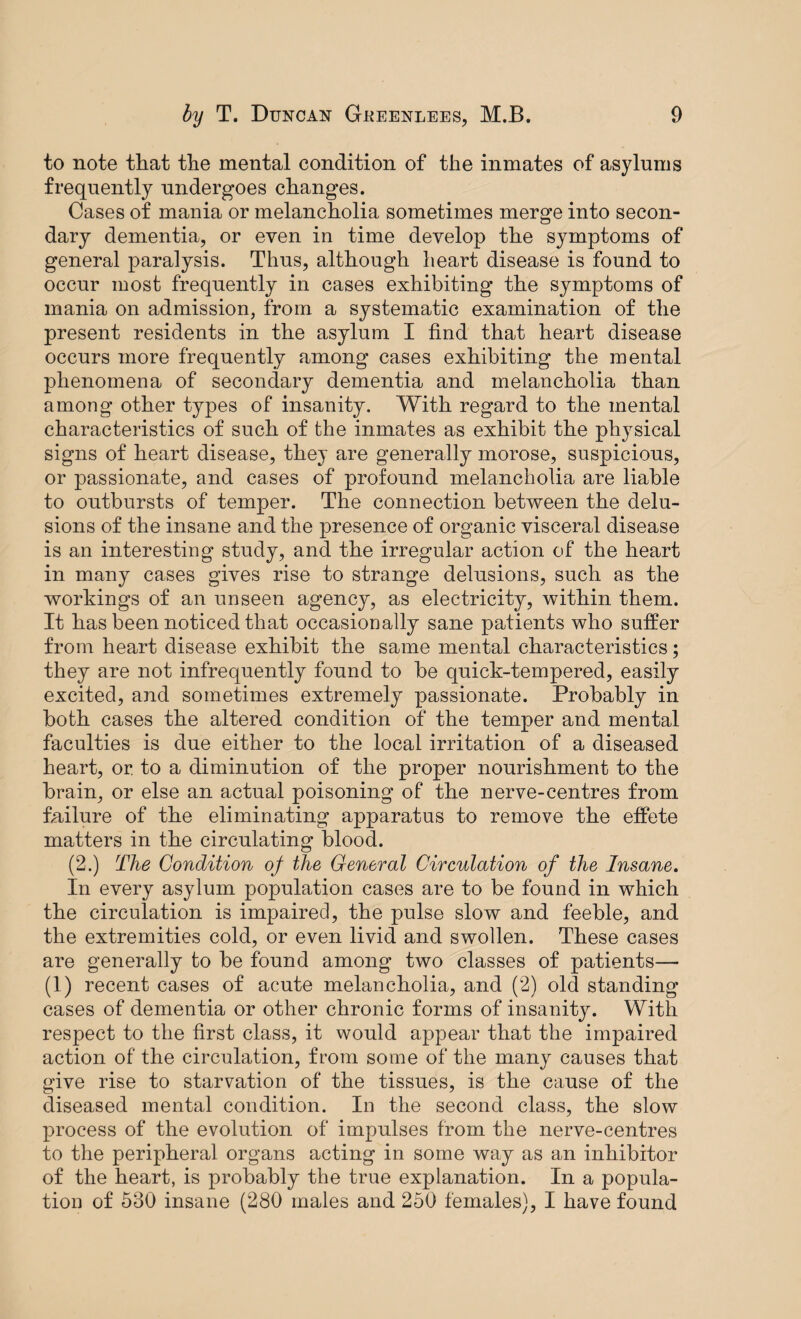 to note that the mental condition of the inmates of asylums frequently undergoes changes. Cases of mania or melancholia sometimes merge into secon¬ dary dementia, or even in time develop the symptoms of general paralysis. Thus, although heart disease is found to occur most frequently in cases exhibiting the symptoms of mania on admission, from a systematic examination of the present residents in the asylum I find that heart disease occurs more frequently among cases exhibiting the mental phenomena of secondary dementia and melancholia than among other types of insanity. With regard to the mental characteristics of such of the inmates as exhibit the physical signs of heart disease, they are generally morose, suspicious, or passionate, and cases of profound melancholia are liable to outbursts of temper. The connection between the delu¬ sions of the insane and the presence of organic visceral disease is an interesting study, and the irregular action of the heart in many cases gives rise to strange delusions, such as the workings of an unseen agency, as electricity, within them. It has been noticed that occasionally sane patients who suffer from heart disease exhibit the same mental characteristics; they are not infrequently found to be quick-tempered, easily excited, and sometimes extremely passionate. Probably in both cases the altered condition of the temper and mental faculties is due either to the local irritation of a diseased heart, or to a diminution of the proper nourishment to the brain, or else an actual poisoning of the nerve-centres from failure of the eliminating apparatus to remove the effete matters in the circulating blood. (2.) The Condition of the General Circulation of the Insane. In every asylum population cases are to be found in which the circulation is impaired, the pulse slow and feeble, and the extremities cold, or even livid and swollen. These cases are generally to be found among two classes of patients— (1) recent cases of acute melancholia, and (2) old standing cases of dementia or other chronic forms of insanity. With respect to the first class, it would appear that the impaired action of the circulation, from some of the many causes that give rise to starvation of the tissues, is the cause of the diseased mental condition. In the second class, the slow process of the evolution of impulses from the nerve-centres to the peripheral organs acting in some way as an inhibitor of the heart, is probably the true explanation. In a popula¬ tion of 530 insane (280 males and 250 females), I have found