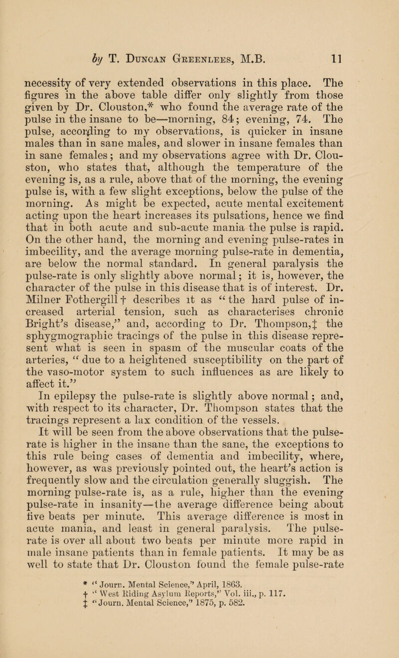 necessity of very extended observations in tbis place. The figures in the above table differ only slightly from those given by Dr. Clouston,^ who found the average rate of the pulse in the insane to be—morning, 84; evening, 74. The pulse, according to my observations, is quicker in insane males than in sane males, and slower in insane females than in sane females; and my observations agree with Dr. (Hou¬ ston, who states that, although the temperature of the evening is, as a rule, above that of the morning, the evening pulse is, with a few slight exceptions, below the pulse of the morning. As might be expected, acute mental excitement acting upon the heart increases its pulsations, hence we find that in both acute and sub-acute mania the pulse is rapid. On the other hand, the morning and evening pulse-rates in imbecility, and the average morning pulse-rate in dementia, are below the normal standard. In general paralysis the pulse-rate is only slightly above normal; it is, however, the character of the pulse in this disease that is of interest. Dr. Milner Fothergillf describes it as 66 the hard pulse of in¬ creased arterial tension, such as characterises chronic Bright's disease, and, according to Dr. Thompson,{ the sphygmographic tracings of the pulse in this disease repre¬ sent what is seen in spasm of the muscular coats of the arteries, due to a heightened susceptibility on the part of the vaso-motor system to such influences as are likely to affect it. In epilepsy the pulse-rate is slightly above normal; and, with respect to its character, Dr. Thompson states that the tracings represent a lax condition of the vessels. It will be seen from the above observations that the pulse- rate is higher in the insane than the sane, the exceptions to this rule being cases of dementia and imbecility, where, however, as was previously pointed out, the heart's action is frequently slow and the circulation generally sluggish. The morning pulse-rate is, as a rule, higher than the evening pulse-rate in insanity—I he average difference being about five beats per minute. This average difference is most in acute mania, and least in general paralysis. The pulse- rate is over all about two beats per minute more rapid in male insane patients than in female patients. It may be as well to state that Dr. Clouston found the female pulse-rate * “ Journ. Mental Science,” April, 1863. f “ West Hiding Asylum Reports,” Vol. iii., p. 117. J “ Journ. Mental Science,” 1875, p. 582.