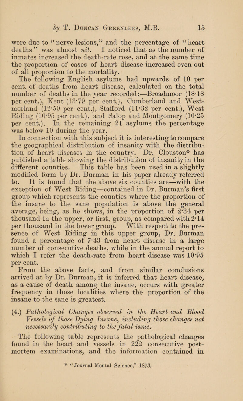 were due to £f nerve lesions,” and the percentage of ££ heart deaths 55 was almost nil. I noticed that as the number of inmates increased the death-rate rose, and at the same time the proportion of cases of heart disease increased even out of all proportion to the mortality. The following English asylums had upwards of 10 per cent, of deaths from heart disease, calculated on the total number of deaths in the year recorded:—Broadmoor (18*18 per cent.), Kent (13*79 per cent.), Cumberland and West¬ morland (12*50 per cent.), Stafford (11*32 per cent.), West Riding (10*95 per cent.), and Salop and Montgomery (10*25 per cent.). In the remaining 21 asylums the percentage was below 10 during the year. In connection with this subject it is interesting to compare the geographical distribution of insanity with the distribu¬ tion of heart diseases in the country. Dr. Clouston* has published a table showing the distribution of insanity in the different counties. This table has been used in a slightly modified form by Dr. Burman in his paper already referred to. It is found that the above six counties are—with the exception of West Riding—contained in Dr. Burman’s first group which represents the counties where the proportion of the insane to the sane population is above the general average, being, as he shows, in the proportion of 2*34 per thousand in the upper, or first, group, as compared with 2*14 per thousand in the lower group. With respect to the pre¬ sence of West Riding in this upper group, Dr. Burman found a percentage of 7*43 from heart disease in a large number of consecutive deaths, while in the annual report to which I refer the death-rate from heart disease was 10*95 per cent. From the above facts, and from similar conclusions arrived at by Dr. Burman, it is inferred that heart disease, as a cause of death among the insane, occurs with greater frequency in those localities where the proportion of the insane to the sane is greatest. (4.) Pathological Changes observed in the Heart and Blood Vessels of those Dying Insane, including those changes not necessarily contributing to the fatal issue. The following table represents the pathological changes found in the heart and vessels in 222 consecutive post¬ mortem examinations, and the information contained in * Journal Mental Science,” 1873.