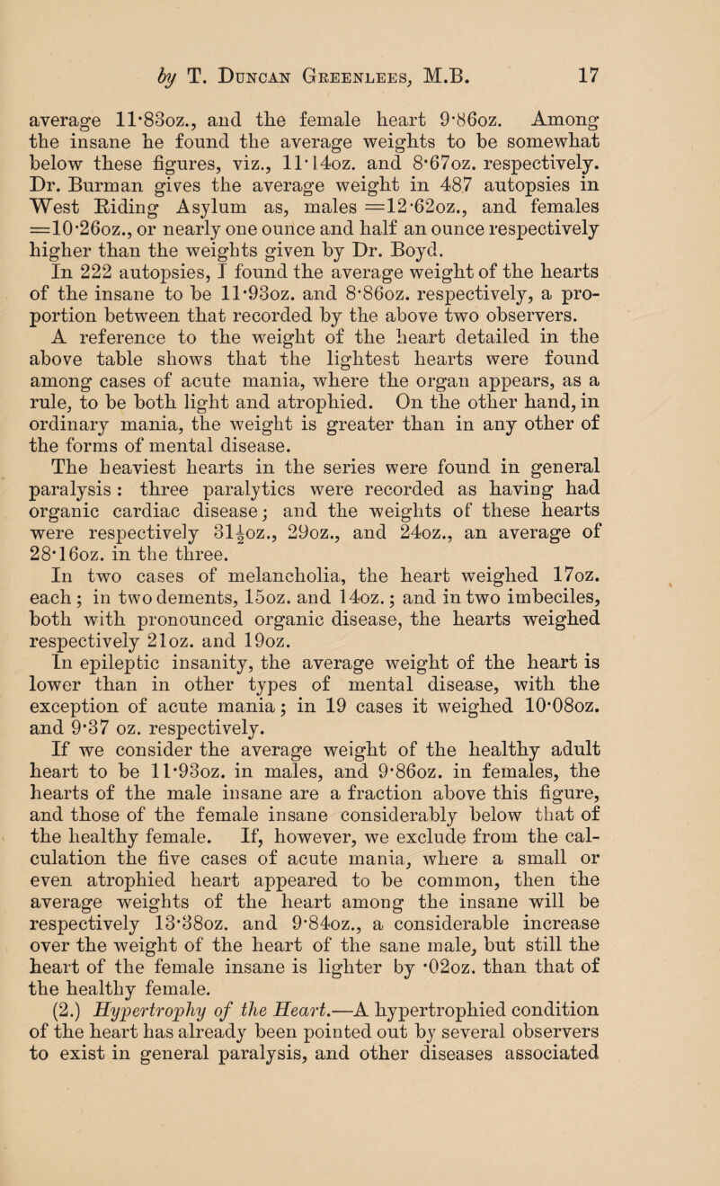average ll^oz., and the female heart 9‘86oz. Among the insane he found the average weights to be somewhat below these figures, viz., lT14oz. and 8*67oz. respectively. Dr. Burman gives the average weight in 487 autopsies in West Riding Asylum as, males =12*62oz., and females =1026oz., or nearly one ounce and half an ounce respectively higher than the weights given by Dr. Boyd. In 222 autopsies, I found the average weight of the hearts of the insane to be ll’93oz. and 8*86oz. respectively, a pro¬ portion between that recorded by the above two observers. A reference to the weight of the heart detailed in the above table shows that the lightest hearts were found among cases of acute mania, where the organ appears, as a rule, to be both light and atrophied. On the other hand, in ordinary mania, the weight is greater than in any other of the forms of mental disease. The heaviest hearts in the series were found in general paralysis : three paralytics were recorded as having had organic cardiac disease; and the weights of these hearts were respectively 31^oz., 29oz., and 24oz., an average of 28*16oz. in the three. In two cases of melancholia, the heart weighed 17oz. each ; in two dements, 15oz. and 14oz.; and in two imbeciles, both with pronounced organic disease, the hearts weighed respectively 21oz. and 19oz. In epileptic insanity, the average weight of the heart is lower than in other types of mental disease, with the exception of acute mania; in 19 cases it weighed 10*08oz. and 9§37 oz. respectively. If we consider the average weight of the healthy adult heart to be ll*93oz. in males, and 9*86oz. in females, the hearts of the male insane are a fraction above this figure, and those of the female insane considerably below that of the healthy female. If, however, we exclude from the cal¬ culation the five cases of acute mania, where a small or even atrophied heart appeared to be common, then the average weights of the heart among the insane will be respectively 13*38oz. and 9’84oz., a considerable increase over the weight of the heart of the sane male, but still the heart of the female insane is lighter by *02oz. than that of the healthy female. (2.) jHypertrophy of the Heart.—A hypertrophied condition of the heart has already been pointed out by several observers to exist in general paralysis, and other diseases associated