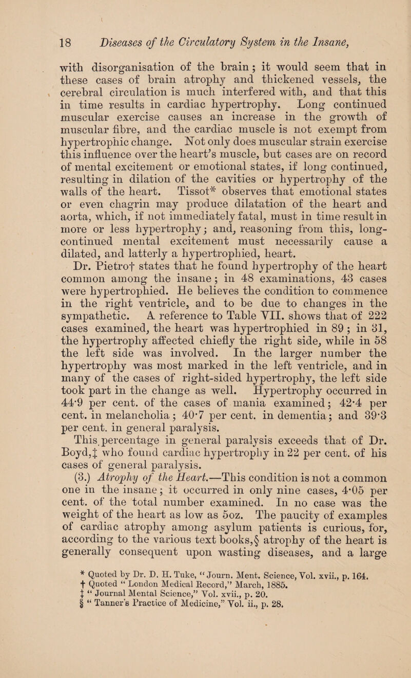 with disorganisation of the brain; it would seem that in these cases of brain atrophy and thickened vessels, the cerebral circulation is much interfered with, and that this in time results in cardiac hypertrophy. Long continued muscular exercise causes an increase in the growth of muscular fibre, and the cardiac muscle is not exempt from hypertrophic change. Not only does muscular strain exercise this influence over the hearths muscle, but cases are on record of mental excitement or emotional states, if long continued, resulting in dilation of the cavities or hypertrophy of the walls of the heart. Tissot* * * § observes that emotional states or even chagrin may produce dilatation of the heart and aorta, which, if not immediately fatal, must in time result in more or less hypertrophy; and, reasoning from this, long- continued mental excitement must necessarily cause a dilated, and latterly a hypertrophied, heart. Dr. Pietrof states that he found hypertrophy of the heart common among the insane; in 48 examinations, 43 cases were hypertrophied. He believes the condition to commence in the right ventricle, and to be due to changes in the sympathetic. A. reference to Table VII. shows that of 222 cases examined, the heart was hypertrophied in 89 ; in 31, the hypertrophy affected chiefly the right side, while in 58 the left side was involved. In the larger number the hypertrophy was most marked in the left ventricle, and in many of the cases of right-sided hypertrophy, the left side took part in the change as well. Hypertrophy occurred in 44-9 per cent, of the cases of mania examined; 42*4 per cent, in melancholia; 40*7 percent, in dementia; and 39'3 per cent, in general paralysis. This, percentage in general paralysis exceeds that of Dr. Boyd,J who found cardiac hypertrophy in 22 per cent, of his cases of general paralysis. (3.) Atrophy of the Heart.—This condition is not a common one in the insane; it occurred in only nine cases, 4*05 per cent, of the total number examined. In no case was the weight of the heart as low as 5oz. The paucity of examples of cardiac atrophy among asylum patients is curious, for, according to the various text books,§ atrophy of the heart is generally consequent upon wasting diseases, and a large * Quoted by Dr. D. H. Tuke, <£ Journ. Ment. Science, Yol. xvii., p. 164. t Quoted “ London Medical Record,” March, 1885. | “ Journal Mental Science,” Yol. xvii., p. 20. § “ Tanner’s Practice of Medicine,” Yol. ii., p. 28.