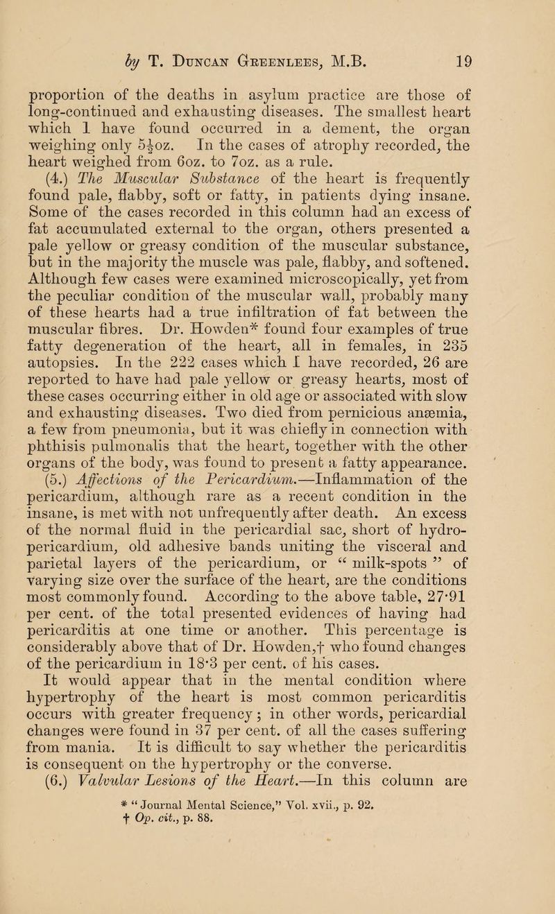 proportion of the deaths in asylum practice are those of long-continued and exhausting diseases. The smallest heart which 1 have found occurred in a dement, the organ weighing only 5-|oz. In the cases of atrophy recorded, the heart weighed from 6oz. to 7oz. as a rule. (4.) The Muscular Substance of the heart is frequently found pale, flabby, soft or fatty, in patients dying insane. Some of the cases recorded in this column had an excess of fat accumulated external to the organ, others presented a pale yellow or greasy condition of the muscular substance, but in the majority the muscle was pale, flabby, and softened. Although few cases were examined microscopically, yet from the peculiar condition of the muscular wall, probably many of these hearts had a true infiltration of fat between the muscular fibres. Dr. Howden* found four examples of true fatty degeneration of the heart, all in females, in 235 autopsies. In the 222 cases which I have recorded, 26 are reported to have had pale yellow or greasy hearts, most of these cases occurring either in old age or associated with slow and exhausting diseases. Two died from pernicious anaemia, a few from pneumonia, but it was chiefly in connection with phthisis pulmonalis that the heart, together with the other organs of the body, was found to present a fatty appearance. (5.) Affections of the Pericardium.—Inflammation of the pericardium, although rare as a recent condition in the insane, is met with not unfrequently after death. An excess of the normal fluid in the pericardial sac, short of hydro- pericardiurn, old adhesive bands uniting the visceral and parietal layers of the pericardium, or “ milk-spots 99 of varying size over the surface of the heart, are the conditions most commonly found. According to the above table, 27*91 per cent, of the total presented evidences of having had pericarditis at one time or another. This percentage is considerably above that of Dr. Howden,f who found changes of the pericardium in 18*3 per cent, of his cases. It would appear that in the mental condition where hypertrophy of the heart is most common pericarditis occurs with greater frequency; in other words, pericardial changes were found in 37 per cent, of all the cases suffering from mania. It is difficult to say whether the pericarditis is consequent on the hypertrophy or the converse. (6.) Valvular Lesions of the Heart.—In this column are * “Journal Mental Science,” Yol. xvii., p. 92. f Op. cit., p. 88.