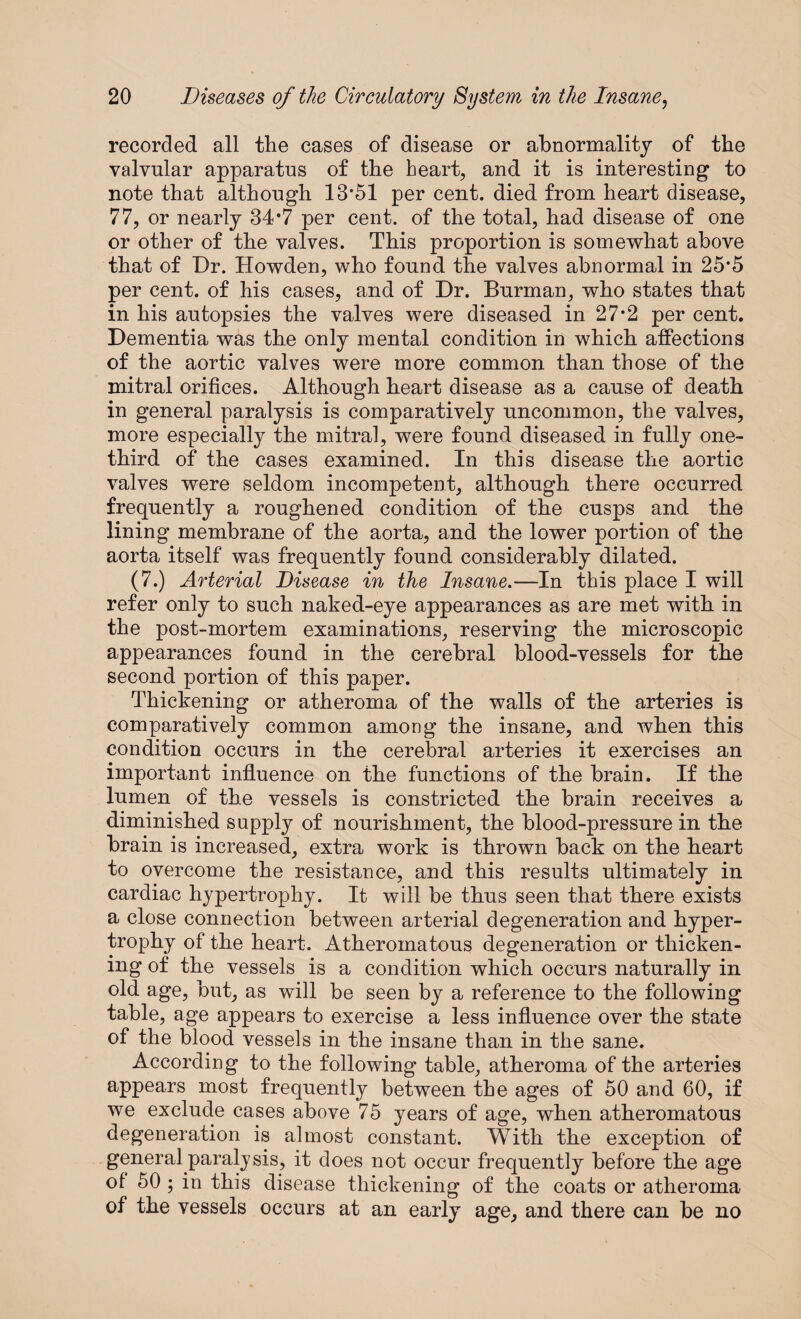 recorded all the cases of disease or abnormality of the valvular apparatus of the heart, and it is interesting to note that although 13*51 per cent, died from heart disease, 77, or nearly 34*7 per cent, of the total, had disease of one or other of the valves. This proportion is somewhat above that of Dr. Howden, who found the valves abnormal in 25*5 per cent, of his cases, and of Dr. Burman, who states that in his autopsies the valves were diseased in 27*2 per cent. Dementia was the only mental condition in which affections of the aortic valves were more common than those of the mitral orifices. Although heart disease as a cause of death in general paralysis is comparatively uncommon, the valves, more especially the mitral, were found diseased in fully one- third of the cases examined. In this disease the aortic valves were seldom incompetent, although there occurred frequently a roughened condition of the cusps and the lining membrane of the aorta, and the lower portion of the aorta itself was frequently found considerably dilated. (7.) Arterial Disease in the Insane.—In this place I will refer only to such naked-eye appearances as are met with in the post-mortem examinations, reserving the microscopic appearances found in the cerebral blood-vessels for the second portion of this paper. Thickening or atheroma of the walls of the arteries is comparatively common among the insane, and when this condition occurs in the cerebral arteries it exercises an important influence on the functions of the brain. If the lumen of the vessels is constricted the brain receives a diminished supply of nourishment, the blood-pressure in the brain is increased, extra work is thrown back on the heart to overcome the resistance, and this results ultimately in cardiac hypertrophy. It will be thus seen that there exists a close connection between arterial degeneration and hyper¬ trophy of the heart. Atheromatous degeneration or thicken¬ ing of the vessels is a condition which occurs naturally in old age, but, as will be seen by a reference to the following table, age appears to exercise a less influence over the state of the blood vessels in the insane than in the sane. According to the following table, atheroma of the arteries appears most frequently between the ages of 50 and 60, if we exclude cases above 75 years of age, when atheromatous degeneration is almost constant. With the exception of general paralysis, it does not occur frequently before the age of 50 ; in this disease thickening of the coats or atheroma of the vessels occurs at an early age, and there can be no