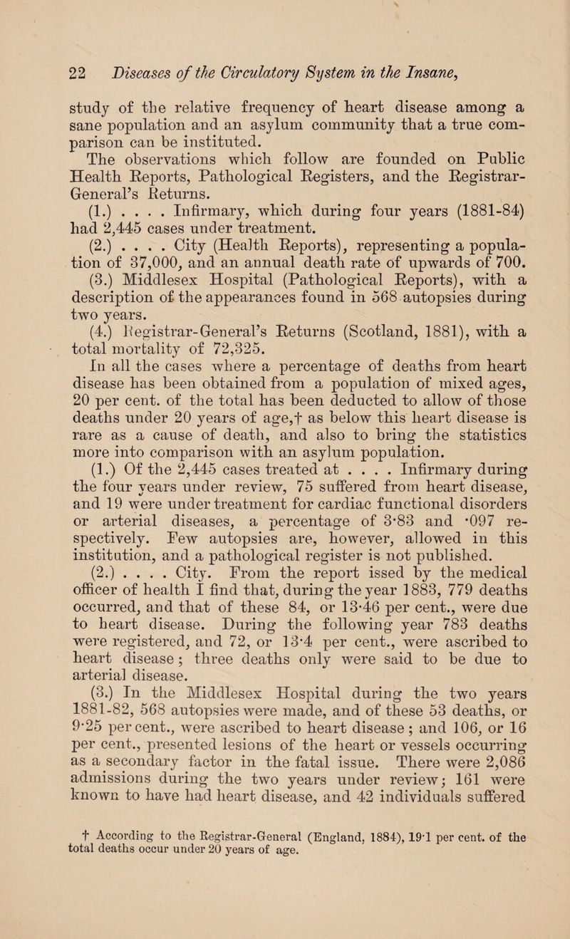 study of tbe relative frequency of heart disease among a sane population and an asylum community that a true com¬ parison can be instituted. The observations which follow are founded on Public Health Reports, Pathological Registers, and the Registrar- General’s Returns. (1.) . . . . Infirmary, which during four years (1881-84) had 2,445 cases under treatment. (2.) .... City (Health Reports), representing a popula¬ tion of 37,000, and an annual death rate of upwards of 700. (3.) Middlesex Hospital (Pathological Reports), with a description of the appearances found in 568 autopsies during two years. (4.) Registrar-General’s Returns (Scotland, 1881), with a total mortality of 72,325. In all the cases where a percentage of deaths from heart disease has been obtained from a population of mixed ages, 20 per cent, of the total has been deducted to allow of those deaths under 20 years of age,f as below this heart disease is rare as a cause of death, and also to bring the statistics more into comparison with an asylum population. (1.) Of the 2,445 cases treated at ... . Infirmary during the four years under review, 75 suffered from heart disease, and 19 were under treatment for cardiac functional disorders or arterial diseases, a percentage of 3*83 and *097 re¬ spectively. Pew autopsies are, however, allowed in this institution, and a pathological register is not published. (2.) . . . . City. Prom the report issed by the medical officer of health I find that, during the year 1883, 779 deaths occurred, and that of these 84, or 13-46 per cent., were due to heart disease. During the following year 783 deaths were registered, and 72, or 13'4 per cent., were ascribed to heart disease ; three deaths onlv were said to be due to arterial disease. (3.) In the Middlesex Hospital during the two years 1881-82, 568 autopsies were made, and of these 53 deaths, or 9*25 percent., were ascribed to heart disease; and 106, or 16 per cent., presented lesions of the heart or vessels occurring as a secondary factor in the fatal issue. There were 2,086 admissions during the two years under review; 161 were known to have had heart disease, and 42 individuals suffered f According to the Registrar-General (England, 1884), 19'1 per cent, of the total deaths occur under 20 years of age.