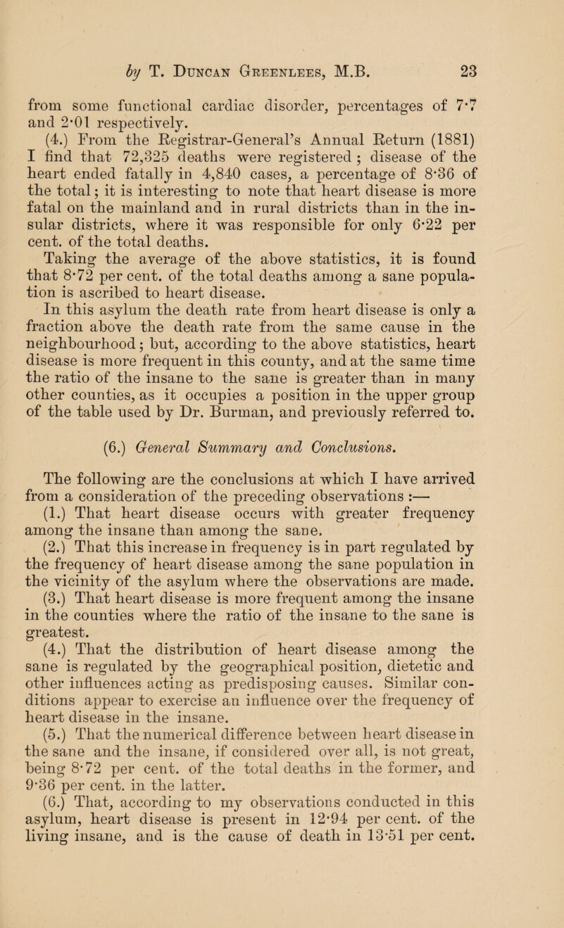 from some functional cardiac disorder, percentages of 7*7 and 2*01 respectively. (4.) From the Registrar-General’s Annual Return (1881) I find that 72,325 deaths were registered ; disease of the heart ended fatally in 4,840 cases, a percentage of 8*36 of the total; it is interesting to note that heart disease is more fatal on the mainland and in rural districts than in the in¬ sular districts, where it was responsible for only 6*22 per cent, of the total deaths. Taking the average of the above statistics, it is found that 8-72 per cent, of the total deaths among a sane popula¬ tion is ascribed to heart disease. In this asylum the death rate from heart disease is only a fraction above the death rate from the same cause in the neighbourhood; but, according to the above statistics, heart disease is more frequent in this county, and at the same time the ratio of the insane to the sane is greater than in many other counties, as it occupies a position in the upper group of the table used by Dr. Burman, and previously referred to. (6.) General Summary and Conclusions. The following are the conclusions at which I have arrived from a consideration of the preceding observations :— (1.) That heart disease occurs with greater frequency among the insane than among the sane. (2.) That this increase in frequency is in part regulated by the frequency of heart disease among the sane population in the vicinity of the asylum where the observations are made. (3.) That heart disease is more frequent among the insane in the counties where the ratio of the insane to the sane is greatest. (4.) That the distribution of heart disease among the sane is regulated by the geographical position, dietetic and other influences acting as predisposing causes. Similar con¬ ditions appear to exercise an influence over the frequency of heart disease in the insane. (5.) That the numerical difference between heart disease in the sane and the insane, if considered over all, is not great, being 8*72 per cent, of the total deaths in the former, and 9*36 per cent, in the latter. (6.) That, according to my observations conducted in this asylum, heart disease is present in 12*94 per cent, of the living insane, and is the cause of death in 13*51 per cent.
