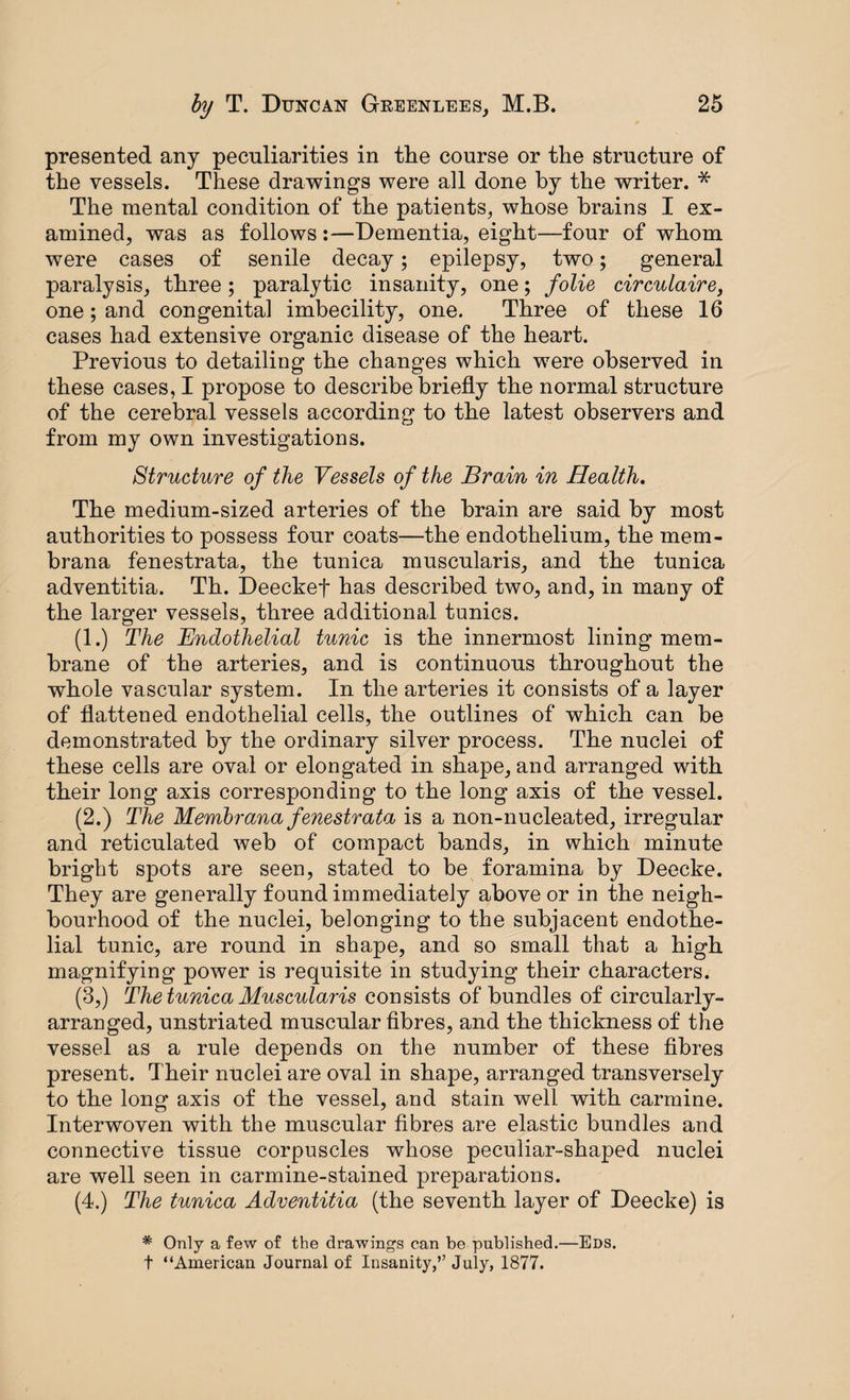 presented any peculiarities in the course or the structure of the vessels. These drawings were all done by the writer. * The mental condition of the patients, whose brains I ex¬ amined, was as follows:—Dementia, eight—four of whom were cases of senile decay; epilepsy, two; general paralysis, three; paralytic insanity, one; folie circulaire, one; and congenital imbecility, one. Three of these 16 cases had extensive organic disease of the heart. Previous to detailing the changes which were observed in these cases, I propose to describe briefly the normal structure of the cerebral vessels according to the latest observers and from my own investigations. Structure of the Vessels of the Brain in Health. The medium-sized arteries of the brain are said by most authorities to possess four coats—the endothelium, the mem- brana fenestrata, the tunica muscularis, and the tunica adventitia. Th. Deeckef has described two, and, in many of the larger vessels, three additional tunics. (1.) The Endothelial tunic is the innermost lining mem¬ brane of the arteries, and is continuous throughout the whole vascular system. In the arteries it consists of a layer of flattened endothelial cells, the outlines of which can be demonstrated by the ordinary silver process. The nuclei of these cells are oval or elongated in shape, and arranged with their long axis corresponding to the long axis of the vessel. (2.) The Membrana fenestrata is a non-nucleated, irregular and reticulated web of compact bands, in which minute bright spots are seen, stated to be foramina by Deecke. They are generally found immediately above or in the neigh¬ bourhood of the nuclei, belonging to the subjacent endothe¬ lial tunic, are round in shape, and so small that a high magnifying power is requisite in studying their characters. (3,) The tunica Muscularis consists of bundles of circularly- arranged, unstriated muscular fibres, and the thickness of the vessel as a rule depends on the number of these fibres present. Their nuclei are oval in shape, arranged transversely to the long axis of the vessel, and stain well with carmine. Interwoven with the muscular fibres are elastic bundles and connective tissue corpuscles whose peculiar-shaped nuclei are well seen in carmine-stained preparations. (4.) The tunica Adventitia (the seventh layer of Deecke) is * Only a few of the drawings can be published.—Eds. t “American Journal of Insanity,” July, 1877.