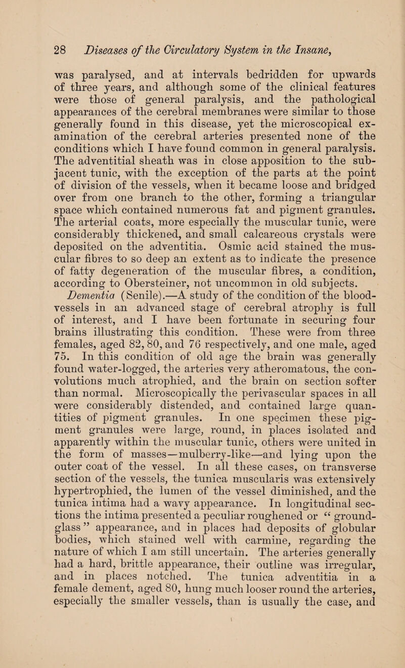 was paralysed, and at intervals bedridden for upwards of three years, and although some of the clinical features were those of general paralysis, and the pathological appearances of the cerebral membranes were similar to those generally found in this disease, yet the microscopical ex¬ amination of the cerebral arteries presented none of the conditions which I have found common in general paralysis. The adventitial sheath was in close apposition to the sub¬ jacent tunic, with the exception of the parts at the point of division of the vessels, when it became loose and bridged over from one branch to the other, forming a triangular space which contained numerous fat and pigment granules. The arterial coats, more especially the muscular tunic, were considerably thickened, and small calcareous crystals were deposited on the adventitia. Osmic acid stained the mus¬ cular fibres to so deep an extent as to indicate the presence of fatty degeneration of the muscular fibres, a condition, according to Obersteiner, not uncommon in old subjects. Dementia (Senile).—A study of the condition of the blood¬ vessels in an advanced stage of cerebral atrophy is full of interest, and I have been fortunate in securing four brains illustrating this condition. These were from three females, aged 82, 80, and 76 respectively, and one male, aged 75. In this condition of old age the brain was generally found water-logged, the arteries very atheromatous, the con¬ volutions much atrophied, and the brain on section softer than normal. Microscopically the perivascular spaces in all were considerably distended, and contained large quan¬ tities of pigment granules. In one specimen these pig¬ ment granules were large, round, in places isolated and apparently within the muscular tunic, others were united in the form of masses—mulberry-like—and lying upon the outer coat of the vessel. In all these cases, on transverse section of the vessels, the tunica muscularis was extensively hypertrophied, the lumen of the vessel diminished, and the tunica intima had a wavy appearance. In longitudinal sec¬ tions the intima presented a peculiar roughened or “ ground- glass ” appearance, and in places had deposits of globular bodies, which stained well with carmine, regarding the nature of which I am still uncertain. The arteries generally had a hard, brittle appearance, their outline was irregular, and in places notched. The tunica adventitia in a female dement, aged 80, hung much looser round the arteries, especially the smaller vessels, than is usually the case, and