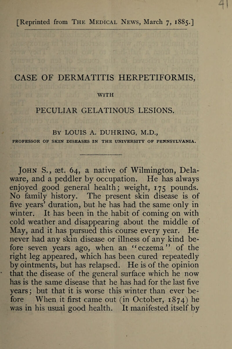 [Reprinted from The Medical News, March 7, 1885.] CASE OF DERMATITIS HERPETIFORMIS, WITH PECULIAR GELATINOUS LESIONS. By LOUIS A. DUHRING, M.D., PROFESSOR OF SKIN DISEASES IN THE UNIVERSITY OF PENNSYLVANIA. John S., set. 64, a native of Wilmington, Dela¬ ware, and a peddler by occupation. He has always enjoyed good general health; weight, 175 pounds. No family history. The present skin disease is of five years’ duration, but he has had the same only in winter. It has been in the habit of coming on with cold weather and disappearing about the middle of May, and it has pursued this course every year. He never had any skin disease or illness of any kind be¬ fore seven years ago, when an “eczema” of the right leg appeared, which has been cured repeatedly by ointments, but has relapsed. He is of the opinion that the disease of the general surface which he now has is the same disease that he has had for the last five years; but that it is worse this winter than ever be¬ fore When it first came out (in October, 1874) he was in his usual good health. It manifested itself by