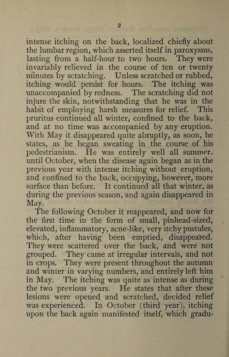 intense itching on the back, localized chiefly about the lumbar region, which asserted itself in paroxysms, lasting from a half-hour to two hours. They were invariably relieved in the course of ten or twenty minutes by scratching. Unless scratched or rubbed, itching would persist for hours. The itching was unaccompanied by redness. The scratching did not injure the skin, notwithstanding that he was in the habit of employing harsh measures for relief. This pruritus continued all winter, confined to the back, and at no time was accompanied by any eruption. With May it disappeared quite abruptly, as soon, he states, as he began sweating in the course of his pedestrianism. He was entirely well all summer, until October, when the disease again began as in the previous year with intense itching without eruption, and confined to the back, occupying, however, more surface than before. It continued all that winter, as during the previous season, and again disappeared in May. The following October it reappeared, and now for the first time in the form of small, pinhead-sized, elevated, inflammatory, acne-like, very itchy pustules, which, after having been emptied, disappeared. They were scattered over the back, and were not grouped. They came at irregular intervals, and not in crops. They were present throughout the autumn and winter in varying numbers, and entirely left him in May. The itching was quite as intense as during the two previous years. He states that after these lesions were opened and scratched, decided relief was experienced. In October (third year), itching upon the back again manifested itself, which gradu-