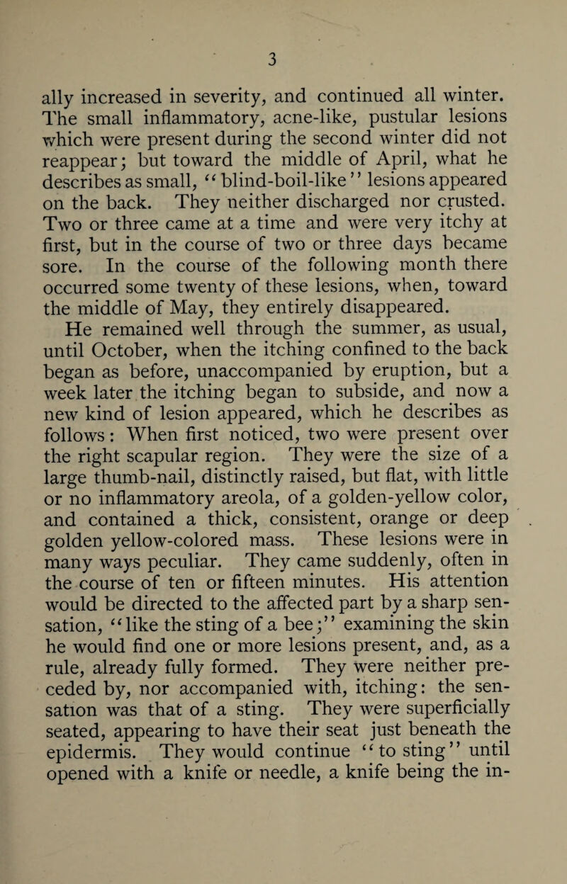 ally increased in severity, and continued all winter. The small inflammatory, acne-like, pustular lesions which were present during the second winter did not reappear; but toward the middle of April, what he describes as small, “ blind-boil-like ’ ’ lesions appeared on the back. They neither discharged nor crusted. Two or three came at a time and were very itchy at first, but in the course of two or three days became sore. In the course of the following month there occurred some twenty of these lesions, when, toward the middle of May, they entirely disappeared. He remained well through the summer, as usual, until October, when the itching confined to the back began as before, unaccompanied by eruption, but a week later the itching began to subside, and now a new kind of lesion appeared, which he describes as follows: When first noticed, two were present over the right scapular region. They were the size of a large thumb-nail, distinctly raised, but flat, with little or no inflammatory areola, of a golden-yellow color, and contained a thick, consistent, orange or deep golden yellow-colored mass. These lesions were in many ways peculiar. They came suddenly, often in the course of ten or fifteen minutes. His attention would be directed to the affected part by a sharp sen¬ sation, “like the sting of a bee;” examining the skin he would find one or more lesions present, and, as a rule, already fully formed. They were neither pre¬ ceded by, nor accompanied with, itching: the sen¬ sation was that of a sting. They were superficially seated, appearing to have their seat just beneath the epidermis. They would continue “ to sting ” until opened with a knife or needle, a knife being the in-