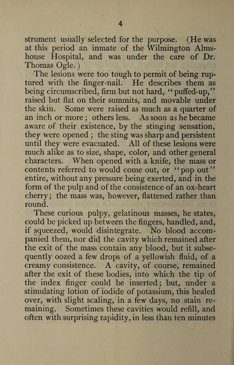 strument usually selected for the purpose. (He was at this period an inmate of the Wilmington Alms¬ house Hospital, and was under the care of Dr. Thomas Ogle.) The lesions were too tough to permit of being rup¬ tured with the finger-nail. He describes them as being circumscribed, firm but not hard, “puffed-up,” raised but flat on their summits, and movable under the skin. Some were raised as much as a quarter of an inch or more; others less. As soon as he became aware of their existence, by the stinging sensation, they were opened ; the sting was sharp and persistent until they were evacuated. All of these lesions were much alike as to size, shape, color, and other general characters. When opened with a knife, the mass or contents referred to would come out, or “pop out” entire, without any pressure being exerted, and in the form of the pulp and of the consistence of an ox-heart cherry; the mass was, however, flattened rather than round. These curious pulpy, gelatinous masses, he states, could be picked up between the fingers, handled, and, if squeezed, would disintegrate. No blood accom¬ panied them, nor did the cavity which remained after the exit of the mass contain any blood, but it subse¬ quently oozed a few drops of a yellowish fluid, of a creamy consistence. A cavity, of course, remained after the exit of these bodies, into which the tip of the index finger could be inserted; but, under a stimulating lotion of iodide of potassium, this healed over, with slight scaling, in a few days, no stain re¬ maining. Sometimes these cavities would refill, and often with surprising rapidity, in less than ten minutes